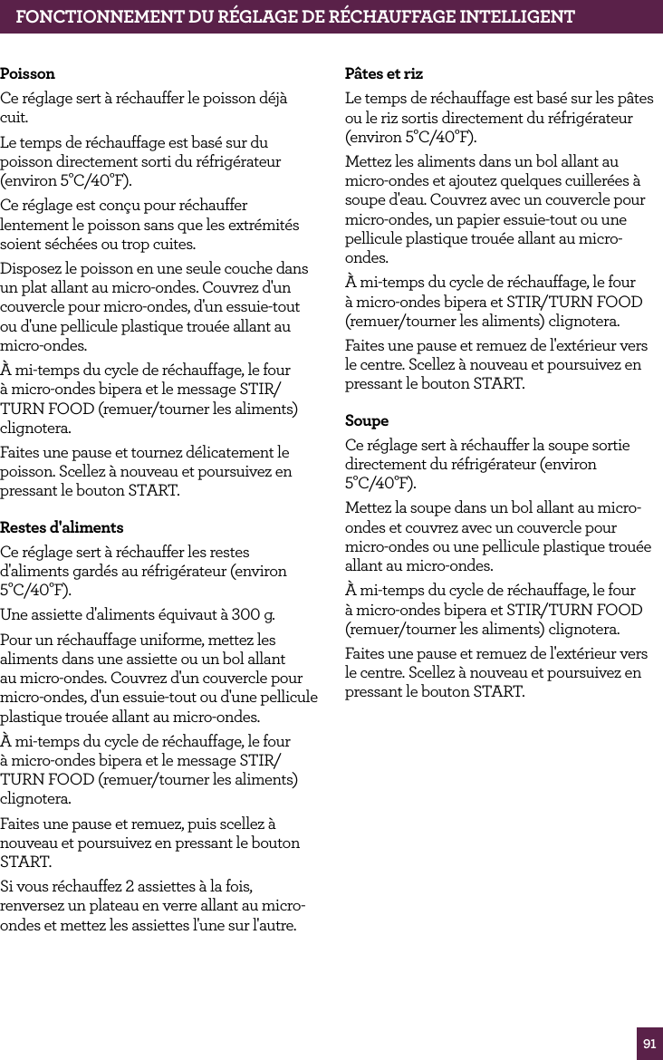 91PoissonCe r&eacute;glage sert &agrave; r&eacute;chauffer le poisson d&eacute;j&agrave; cuit.Le temps de r&eacute;chauffage est bas&eacute; sur du poisson directement sorti du r&eacute;frig&eacute;rateur (environ 5&deg;C/40&deg;F).Ce r&eacute;glage est con&ccedil;u pour r&eacute;chauffer lentement le poisson sans que les extr&eacute;mit&eacute;s soient s&eacute;ch&eacute;es ou trop cuites. Disposez le poisson en une seule couche dans un plat allant au micro-ondes. Couvrez d'un couvercle pour micro-ondes, d'un essuie-tout ou d'une pellicule plastique trou&eacute;e allant au micro-ondes.&Agrave; mi-temps du cycle de r&eacute;chauffage, le four &agrave; micro-ondes bipera et le message STIR/TURN FOOD (remuer/tourner les aliments) clignotera.Faites une pause et tournez d&eacute;licatement le poisson. Scellez &agrave; nouveau et poursuivez en pressant le bouton START.Restes d'alimentsCe r&eacute;glage sert &agrave; r&eacute;chauffer les restes d'aliments gard&eacute;s au r&eacute;frig&eacute;rateur (environ 5&deg;C/40&deg;F).Une assiette d'aliments &eacute;quivaut &agrave; 300 g.Pour un r&eacute;chauffage uniforme, mettez les aliments dans une assiette ou un bol allant au micro-ondes. Couvrez d'un couvercle pour micro-ondes, d'un essuie-tout ou d'une pellicule plastique trou&eacute;e allant au micro-ondes.&Agrave; mi-temps du cycle de r&eacute;chauffage, le four &agrave; micro-ondes bipera et le message STIR/TURN FOOD (remuer/tourner les aliments) clignotera.Faites une pause et remuez, puis scellez &agrave; nouveau et poursuivez en pressant le bouton START.Si vous r&eacute;chauffez 2 assiettes &agrave; la fois, renversez un plateau en verre allant au micro-ondes et mettez les assiettes l'une sur l'autre.FONCTIONNEMENT DU R&Eacute;GLAGE DE R&Eacute;CHAUFFAGE INTELLIGENTP&acirc;tes et rizLe temps de r&eacute;chauffage est bas&eacute; sur les p&acirc;tes ou le riz sortis directement du r&eacute;frig&eacute;rateur (environ 5&deg;C/40&deg;F).Mettez les aliments dans un bol allant au micro-ondes et ajoutez quelques cuiller&eacute;es &agrave; soupe d'eau. Couvrez avec un couvercle pour micro-ondes, un papier essuie-tout ou une pellicule plastique trou&eacute;e allant au micro-ondes.&Agrave; mi-temps du cycle de r&eacute;chauffage, le four &agrave; micro-ondes bipera et STIR/TURN FOOD (remuer/tourner les aliments) clignotera.Faites une pause et remuez de l'ext&eacute;rieur vers le centre. Scellez &agrave; nouveau et poursuivez en pressant le bouton START.SoupeCe r&eacute;glage sert &agrave; r&eacute;chauffer la soupe sortie directement du r&eacute;frig&eacute;rateur (environ 5&deg;C/40&deg;F).Mettez la soupe dans un bol allant au micro-ondes et couvrez avec un couvercle pour micro-ondes ou une pellicule plastique trou&eacute;e allant au micro-ondes.&Agrave; mi-temps du cycle de r&eacute;chauffage, le four &agrave; micro-ondes bipera et STIR/TURN FOOD (remuer/tourner les aliments) clignotera.Faites une pause et remuez de l'ext&eacute;rieur vers le centre. Scellez &agrave; nouveau et poursuivez en pressant le bouton START.