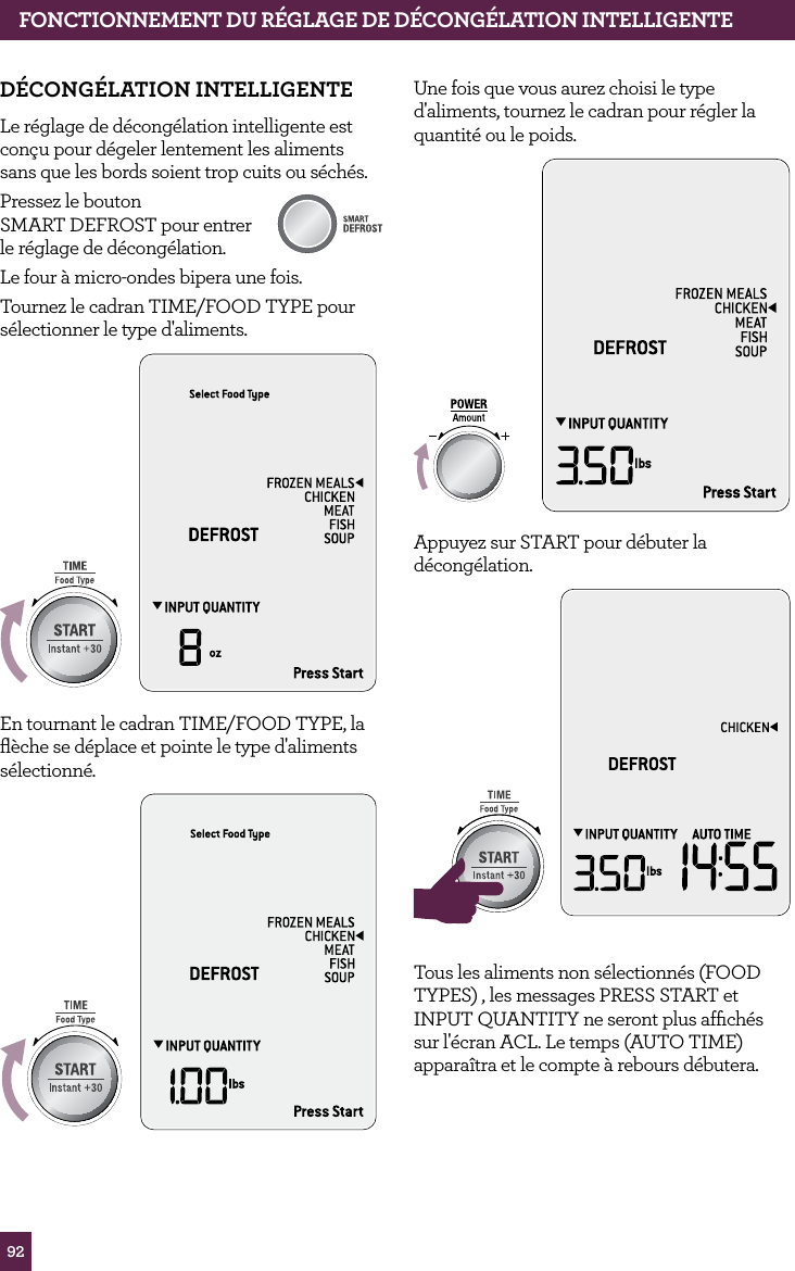 92d&Eacute;CONG&Eacute;LATION INTELLIGENTELe r&eacute;glage de d&eacute;cong&eacute;lation intelligente est con&ccedil;u pour d&eacute;geler lentement les aliments sans que les bords soient trop cuits ou s&eacute;ch&eacute;s.Pressez le bouton  SMART DEFROST pour entrer le r&eacute;glage de d&eacute;cong&eacute;lation. Le four &agrave; micro-ondes bipera une fois. Tournez le cadran TIME/FOOD TYPE pour s&eacute;lectionner le type d'aliments.STOPCLEARA Bit MoreEn tournant le cadran TIME/FOOD TYPE, la ﬂ&egrave;che se d&eacute;place et pointe le type d'aliments s&eacute;lectionn&eacute;.STOPCLEARA Bit MoreSTOPCLEARA Bit MoreSTOPCLEARA Bit MoreUne fois que vous aurez choisi le type d'aliments, tournez le cadran pour r&eacute;gler la quantit&eacute; ou le poids.STOPCLEARA Bit MoreAppuyez sur START pour d&eacute;buter la d&eacute;cong&eacute;lation.STOPCLEARA Bit MoreSTOPCLEARA Bit MoreTous les aliments non s&eacute;lectionn&eacute;s (FOOD TYPES) , les messages PRESS START et INPUT QUANTITY ne seront plus afﬁch&eacute;s sur l'&eacute;cran ACL. Le temps (AUTO TIME) appara&icirc;tra et le compte &agrave; rebours d&eacute;butera.fONCTIONNEMENT dU R&Eacute;GLAGE dE d&Eacute;CONG&Eacute;LATION INTELLIGENTE