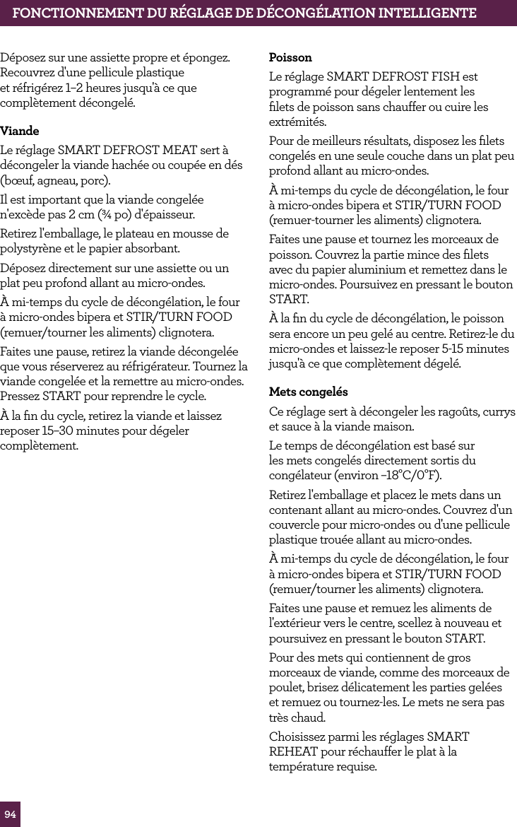 94D&eacute;posez sur une assiette propre et &eacute;pongez. Recouvrez d'une pellicule plastique et r&eacute;frig&eacute;rez 1&ndash;2 heures jusqu'&agrave; ce que compl&egrave;tement d&eacute;congel&eacute;.ViandeLe r&eacute;glage SMART DEFROST MEAT sert &agrave; d&eacute;congeler la viande hach&eacute;e ou coup&eacute;e en d&eacute;s (b&oelig;uf, agneau, porc).Il est important que la viande congel&eacute;e n'exc&egrave;de pas 2 cm (&frac34; po) d'&eacute;paisseur.Retirez l'emballage, le plateau en mousse de polystyr&egrave;ne et le papier absorbant. D&eacute;posez directement sur une assiette ou un plat peu profond allant au micro-ondes.&Agrave; mi-temps du cycle de d&eacute;cong&eacute;lation, le four &agrave; micro-ondes bipera et STIR/TURN FOOD (remuer/tourner les aliments) clignotera.Faites une pause, retirez la viande d&eacute;congel&eacute;e que vous r&eacute;serverez au r&eacute;frig&eacute;rateur. Tournez la viande congel&eacute;e et la remettre au micro-ondes. Pressez START pour reprendre le cycle.&Agrave; la ﬁn du cycle, retirez la viande et laissez reposer 15&ndash;30 minutes pour d&eacute;geler compl&egrave;tement.PoissonLe r&eacute;glage SMART DEFROST FISH est programm&eacute; pour d&eacute;geler lentement les ﬁlets de poisson sans chauffer ou cuire les extr&eacute;mit&eacute;s. Pour de meilleurs r&eacute;sultats, disposez les ﬁlets congel&eacute;s en une seule couche dans un plat peu profond allant au micro-ondes.&Agrave; mi-temps du cycle de d&eacute;cong&eacute;lation, le four &agrave; micro-ondes bipera et STIR/TURN FOOD (remuer-tourner les aliments) clignotera.Faites une pause et tournez les morceaux de poisson. Couvrez la partie mince des ﬁlets avec du papier aluminium et remettez dans le micro-ondes. Poursuivez en pressant le bouton START. &Agrave; la ﬁn du cycle de d&eacute;cong&eacute;lation, le poisson sera encore un peu gel&eacute; au centre. Retirez-le du micro-ondes et laissez-le reposer 5-15 minutes jusqu'&agrave; ce que compl&egrave;tement d&eacute;gel&eacute;.Mets congel&eacute;sCe r&eacute;glage sert &agrave; d&eacute;congeler les rago&ucirc;ts, currys et sauce &agrave; la viande maison.Le temps de d&eacute;cong&eacute;lation est bas&eacute; sur les mets congel&eacute;s directement sortis du cong&eacute;lateur (environ &ndash;18&deg;C/0&deg;F).Retirez l'emballage et placez le mets dans un contenant allant au micro-ondes. Couvrez d'un couvercle pour micro-ondes ou d'une pellicule plastique trou&eacute;e allant au micro-ondes.&Agrave; mi-temps du cycle de d&eacute;cong&eacute;lation, le four &agrave; micro-ondes bipera et STIR/TURN FOOD (remuer/tourner les aliments) clignotera.Faites une pause et remuez les aliments de l'ext&eacute;rieur vers le centre, scellez &agrave; nouveau et poursuivez en pressant le bouton START.Pour des mets qui contiennent de gros morceaux de viande, comme des morceaux de poulet, brisez d&eacute;licatement les parties gel&eacute;es et remuez ou tournez-les. Le mets ne sera pas tr&egrave;s chaud.Choisissez parmi les r&eacute;glages SMART REHEAT pour r&eacute;chauffer le plat &agrave; la temp&eacute;rature requise.FONCTIONNEMENT DU R&Eacute;GLAGE DE D&Eacute;CONG&Eacute;LATION INTELLIGENTE
