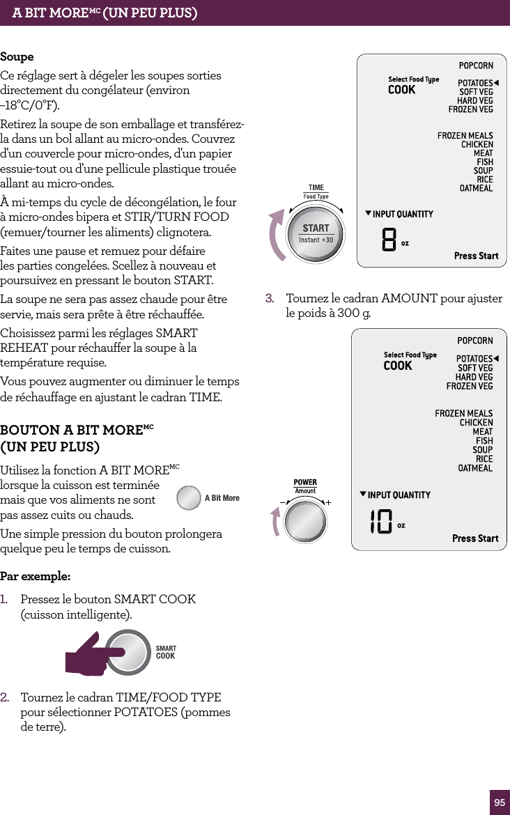 95SoupeCe r&eacute;glage sert &agrave; d&eacute;geler les soupes sorties directement du cong&eacute;lateur (environ &ndash;18&deg;C/0&deg;F).Retirez la soupe de son emballage et transf&eacute;rez-la dans un bol allant au micro-ondes. Couvrez d'un couvercle pour micro-ondes, d'un papier essuie-tout ou d'une pellicule plastique trou&eacute;e allant au micro-ondes.&Agrave; mi-temps du cycle de d&eacute;cong&eacute;lation, le four &agrave; micro-ondes bipera et STIR/TURN FOOD (remuer/tourner les aliments) clignotera.Faites une pause et remuez pour d&eacute;faire les parties congel&eacute;es. Scellez &agrave; nouveau et poursuivez en pressant le bouton START.La soupe ne sera pas assez chaude pour &ecirc;tre servie, mais sera pr&ecirc;te &agrave; &ecirc;tre r&eacute;chauff&eacute;e.Choisissez parmi les r&eacute;glages SMART REHEAT pour r&eacute;chauffer la soupe &agrave; la temp&eacute;rature requise.Vous pouvez augmenter ou diminuer le temps de r&eacute;chauffage en ajustant le cadran TIME.BOUTON A BIT MOREMC  (UN PEU PLUS)Utilisez la fonction A BIT MOREMC  lorsque la cuisson est termin&eacute;e  mais que vos aliments ne sont  pas assez cuits ou chauds.Une simple pression du bouton prolongera quelque peu le temps de cuisson. Par exemple:1.  Pressez le bouton SMART COOK  (cuisson intelligente).STOPCLEARA Bit MoreAMOUNT2.  Tournez le cadran TIME/FOOD TYPE pour s&eacute;lectionner POTATOES (pommes de terre).STOPCLEARA Bit MoreSTOPCLEARA Bit More3.  Tournez le cadran AMOUNT pour ajuster le poids &agrave; 300 g.STOPCLEARA Bit MoreA BIT MOREMC (UN PEU PLUS)