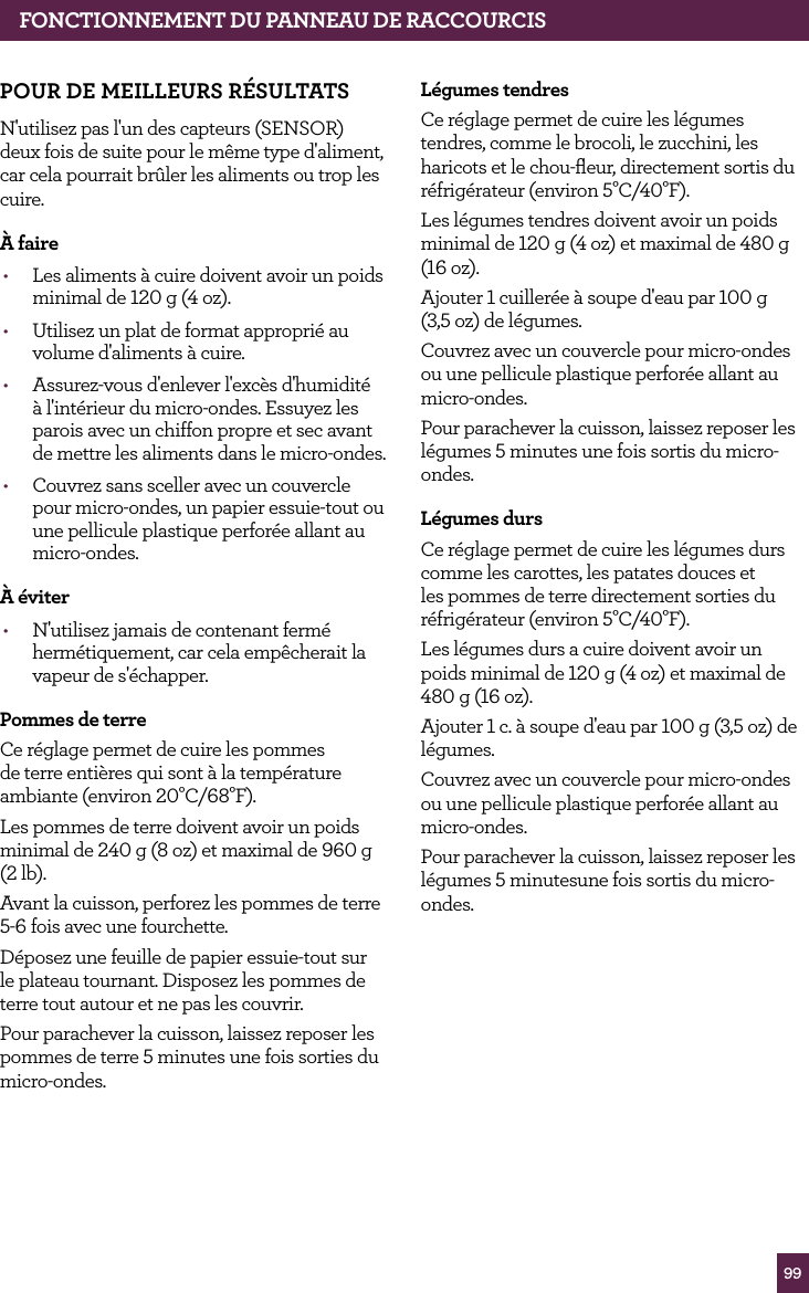 99POUR DE MEILLEURS R&Eacute;SULTATSN'utilisez pas l'un des capteurs (SENSOR) deux fois de suite pour le m&ecirc;me type d'aliment, car cela pourrait br&ucirc;ler les aliments ou trop les cuire.&Agrave; faire&bull;  Les aliments &agrave; cuire doivent avoir un poids minimal de 120 g (4 oz).&bull;  Utilisez un plat de format appropri&eacute; au volume d'aliments &agrave; cuire.&bull;  Assurez-vous d'enlever l'exc&egrave;s d'humidit&eacute; &agrave; l'int&eacute;rieur du micro-ondes. Essuyez les parois avec un chiffon propre et sec avant de mettre les aliments dans le micro-ondes.&bull;  Couvrez sans sceller avec un couvercle pour micro-ondes, un papier essuie-tout ou une pellicule plastique perfor&eacute;e allant au micro-ondes.&Agrave; &eacute;viter&bull;  N'utilisez jamais de contenant ferm&eacute; herm&eacute;tiquement, car cela emp&ecirc;cherait la vapeur de s'&eacute;chapper.Pommes de terreCe r&eacute;glage permet de cuire les pommes de terre enti&egrave;res qui sont &agrave; la temp&eacute;rature ambiante (environ 20&deg;C/68&deg;F).Les pommes de terre doivent avoir un poids minimal de 240 g (8 oz) et maximal de 960 g (2 lb).Avant la cuisson, perforez les pommes de terre 5-6 fois avec une fourchette.D&eacute;posez une feuille de papier essuie-tout sur le plateau tournant. Disposez les pommes de terre tout autour et ne pas les couvrir.Pour parachever la cuisson, laissez reposer les pommes de terre 5 minutes une fois sorties du micro-ondes.L&eacute;gumes tendresCe r&eacute;glage permet de cuire les l&eacute;gumes tendres, comme le brocoli, le zucchini, les haricots et le chou-ﬂeur, directement sortis du r&eacute;frig&eacute;rateur (environ 5&deg;C/40&deg;F).Les l&eacute;gumes tendres doivent avoir un poids minimal de 120 g (4 oz) et maximal de 480 g (16 oz).Ajouter 1 cuiller&eacute;e &agrave; soupe d'eau par 100 g  (3,5 oz) de l&eacute;gumes.Couvrez avec un couvercle pour micro-ondes ou une pellicule plastique perfor&eacute;e allant au micro-ondes.Pour parachever la cuisson, laissez reposer les l&eacute;gumes 5 minutes une fois sortis du micro-ondes.L&eacute;gumes dursCe r&eacute;glage permet de cuire les l&eacute;gumes durs comme les carottes, les patates douces et les pommes de terre directement sorties du r&eacute;frig&eacute;rateur (environ 5&deg;C/40&deg;F).Les l&eacute;gumes durs a cuire doivent avoir un poids minimal de 120 g (4 oz) et maximal de 480 g (16 oz).Ajouter 1 c. &agrave; soupe d'eau par 100 g (3,5 oz) de l&eacute;gumes.Couvrez avec un couvercle pour micro-ondes ou une pellicule plastique perfor&eacute;e allant au micro-ondes.Pour parachever la cuisson, laissez reposer les l&eacute;gumes 5 minutesune fois sortis du micro-ondes.FONCTIONNEMENT DU PANNEAU DE RACCOURCIS
