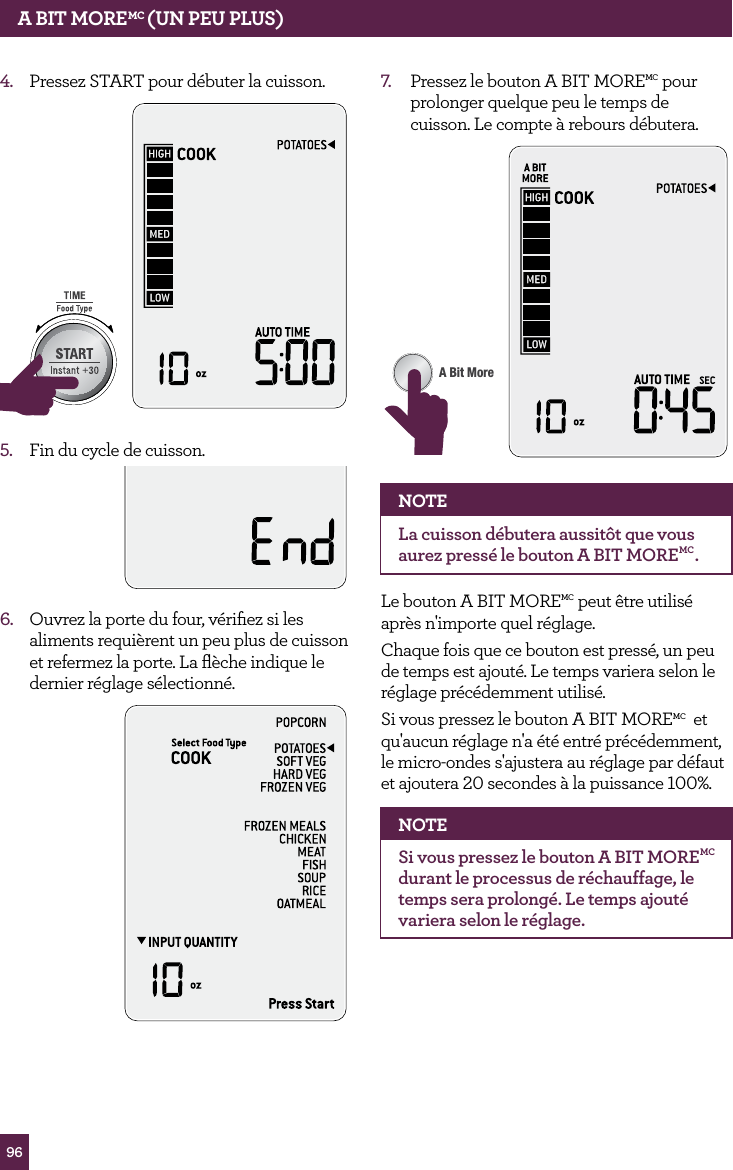 964.  Pressez START pour d&eacute;buter la cuisson. STOPCLEARA Bit MoreSTOPCLEARA Bit More5.  Fin du cycle de cuisson.6.  Ouvrez la porte du four, v&eacute;riﬁez si les aliments requi&egrave;rent un peu plus de cuisson et refermez la porte. La ﬂ&egrave;che indique le dernier r&eacute;glage s&eacute;lectionn&eacute;.7.  Pressez le bouton A BIT MOREMC pour prolonger quelque peu le temps de cuisson. Le compte &agrave; rebours d&eacute;butera.STOPCLEARA Bit MoreNOTELa cuisson d&eacute;butera aussit&ocirc;t que vous aurez press&eacute; le bouton A BIT MOREMC.Le bouton A BIT MOREMC peut &ecirc;tre utilis&eacute; apr&egrave;s n'importe quel r&eacute;glage.Chaque fois que ce bouton est press&eacute;, un peu de temps est ajout&eacute;. Le temps variera selon le r&eacute;glage pr&eacute;c&eacute;demment utilis&eacute;.Si vous pressez le bouton A BIT MOREMC  et qu'aucun r&eacute;glage n'a &eacute;t&eacute; entr&eacute; pr&eacute;c&eacute;demment, le micro-ondes s'ajustera au r&eacute;glage par d&eacute;faut et ajoutera 20 secondes &agrave; la puissance 100%.NOTESi vous pressez le bouton A BIT MOREMC durant le processus de r&eacute;chauffage, le temps sera prolong&eacute;. Le temps ajout&eacute; variera selon le r&eacute;glage.A BIT MOREMC (UN PEU PLUS)