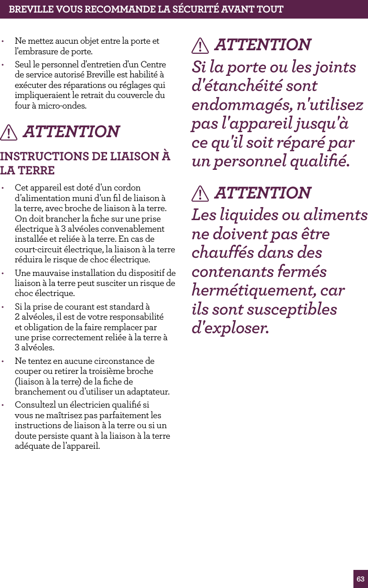 63&bull;  Ne mettez aucun objet entre la porte et l'embrasure de porte.&bull;  Seul le personnel d'entretien d'un Centre de service autoris&eacute; Breville est habilit&eacute; &agrave; ex&eacute;cuter des r&eacute;parations ou r&eacute;glages qui impliqueraient le retrait du couvercle du four &agrave; micro-ondes.ATTENTIONINSTRUCTIONS dE LIAISON &Agrave; LA TERRE&bull;  Cet appareil est dot&eacute; d'un cordon d'alimentation muni d'un ﬁl de liaison &agrave; la terre, avec broche de liaison &agrave; la terre. On doit brancher la ﬁche sur une prise &eacute;lectrique &agrave; 3 alv&eacute;oles convenablement install&eacute;e et reli&eacute;e &agrave; la terre. En cas de court-circuit &eacute;lectrique, la liaison &agrave; la terre r&eacute;duira le risque de choc &eacute;lectrique.&bull;  Une mauvaise installation du dispositif de liaison &agrave; la terre peut susciter un risque de choc &eacute;lectrique.&bull;  Si la prise de courant est standard &agrave;  2 alv&eacute;oles, il est de votre responsabilit&eacute;  et obligation de la faire remplacer par  une prise correctement reli&eacute;e &agrave; la terre &agrave;  3 alv&eacute;oles.&bull;  Ne tentez en aucune circonstance de couper ou retirer la troisi&egrave;me broche (liaison &agrave; la terre) de la ﬁche de branchement ou d'utiliser un adaptateur.&bull;  Consultezl un &eacute;lectricien qualiﬁ&eacute; si vous ne ma&icirc;trisez pas parfaitement les instructions de liaison &agrave; la terre ou si un doute persiste quant &agrave; la liaison &agrave; la terre ad&eacute;quate de l'appareil.ATTENTIONSi la porte ou les joints d'&eacute;tanch&eacute;it&eacute; sont endommag&eacute;s, n'utilisez pas l'appareil jusqu'&agrave; ce qu'il soit r&eacute;par&eacute; par un personnel qualiﬁ&eacute;.ATTENTIONLes liquides ou aliments ne doivent pas &ecirc;tre chauff&eacute;s dans des contenants ferm&eacute;s herm&eacute;tiquement, car ils sont susceptibles d'exploser.BREvILLE vOUS RECOMMANdE LA S&Eacute;CURIT&Eacute; AvANT TOUT