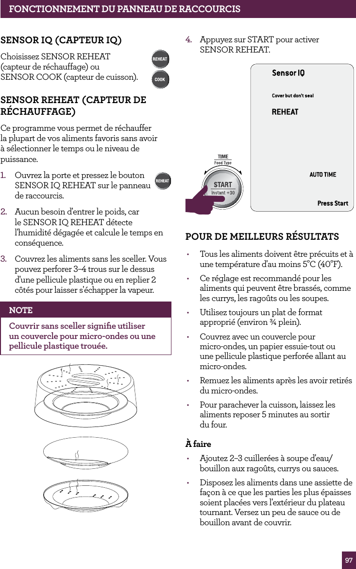 97SENSOR IQ (CAPTEUR IQ)Choisissez SENSOR REHEAT (capteur de r&eacute;chauffage) ou SENSOR COOK (capteur de cuisson). SENSOR REHEAT (CAPTEUR DE R&Eacute;CHAUFFAGE)Ce programme vous permet de r&eacute;chauffer la plupart de vos aliments favoris sans avoir &agrave; s&eacute;lectionner le temps ou le niveau de puissance.1.  Ouvrez la porte et pressez le bouton SENSOR IQ REHEAT sur le panneau  de raccourcis. 2.  Aucun besoin d'entrer le poids, car le SENSOR IQ REHEAT d&eacute;tecte l'humidit&eacute; d&eacute;gag&eacute;e et calcule le temps en cons&eacute;quence.3.  Couvrez les aliments sans les sceller. Vous pouvez perforer 3&ndash;4 trous sur le dessus d'une pellicule plastique ou en replier 2 c&ocirc;t&eacute;s pour laisser s'&eacute;chapper la vapeur.NOTECouvrir sans sceller signiﬁe utiliser un couvercle pour micro-ondes ou une pellicule plastique trou&eacute;e.4.  Appuyez sur START pour activer  SENSOR REHEAT.STOPCLEARA Bit MoreSTOPCLEARA Bit MorePOUR DE MEILLEURS R&Eacute;SULTATS&bull;  Tous les aliments doivent &ecirc;tre pr&eacute;cuits et &agrave; une temp&eacute;rature d'au moins 5&deg;C (40&deg;F). &bull;  Ce r&eacute;glage est recommand&eacute; pour les aliments qui peuvent &ecirc;tre brass&eacute;s, comme les currys, les rago&ucirc;ts ou les soupes.&bull;  Utilisez toujours un plat de format appropri&eacute; (environ &frac34; plein).&bull;  Couvrez avec un couvercle pour  micro-ondes, un papier essuie-tout ou  une pellicule plastique perfor&eacute;e allant au  micro-ondes.&bull;  Remuez les aliments apr&egrave;s les avoir retir&eacute;s du micro-ondes.&bull;  Pour parachever la cuisson, laissez les aliments reposer 5 minutes au sortir  du four.&Agrave; faire&bull;  Ajoutez 2&ndash;3 cuiller&eacute;es &agrave; soupe d'eau/bouillon aux rago&ucirc;ts, currys ou sauces.&bull;  Disposez les aliments dans une assiette de fa&ccedil;on &agrave; ce que les parties les plus &eacute;paisses soient plac&eacute;es vers l'ext&eacute;rieur du plateau tournant. Versez un peu de sauce ou de bouillon avant de couvrir.FONCTIONNEMENT DU PANNEAU DE RACCOURCIS
