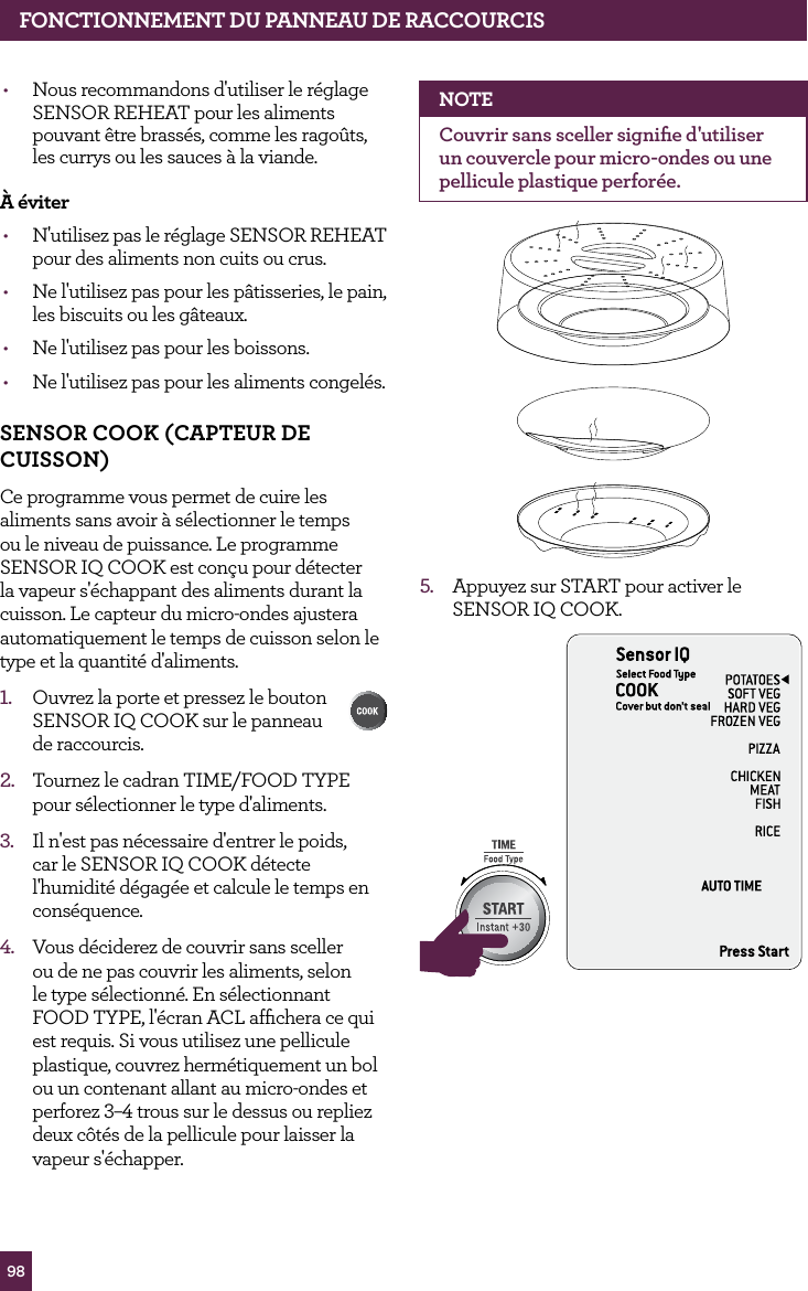 98&bull;  Nous recommandons d'utiliser le r&eacute;glage SENSOR REHEAT pour les aliments pouvant &ecirc;tre brass&eacute;s, comme les rago&ucirc;ts, les currys ou les sauces &agrave; la viande.&Agrave; &eacute;viter&bull;  N'utilisez pas le r&eacute;glage SENSOR REHEAT pour des aliments non cuits ou crus.&bull;  Ne l'utilisez pas pour les p&acirc;tisseries, le pain, les biscuits ou les g&acirc;teaux.&bull;  Ne l'utilisez pas pour les boissons.&bull;  Ne l'utilisez pas pour les aliments congel&eacute;s.SENSOR COOK (CAPTEUR dE CUISSON)Ce programme vous permet de cuire les aliments sans avoir &agrave; s&eacute;lectionner le temps ou le niveau de puissance. Le programme SENSOR IQ COOK est con&ccedil;u pour d&eacute;tecter la vapeur s'&eacute;chappant des aliments durant la cuisson. Le capteur du micro-ondes ajustera automatiquement le temps de cuisson selon le type et la quantit&eacute; d'aliments.1.   Ouvrez la porte et pressez le bouton SENSOR IQ COOK sur le panneau  de raccourcis. 2.  Tournez le cadran TIME/FOOD TYPE pour s&eacute;lectionner le type d'aliments.3.  Il n'est pas n&eacute;cessaire d'entrer le poids, car le SENSOR IQ COOK d&eacute;tecte l'humidit&eacute; d&eacute;gag&eacute;e et calcule le temps en cons&eacute;quence.4.  Vous d&eacute;ciderez de couvrir sans sceller ou de ne pas couvrir les aliments, selon le type s&eacute;lectionn&eacute;. En s&eacute;lectionnant FOOD TYPE, l'&eacute;cran ACL afﬁchera ce qui est requis. Si vous utilisez une pellicule plastique, couvrez herm&eacute;tiquement un bol ou un contenant allant au micro-ondes et perforez 3&ndash;4 trous sur le dessus ou repliez deux c&ocirc;t&eacute;s de la pellicule pour laisser la vapeur s'&eacute;chapper.NOTECouvrir sans sceller signiﬁe d'utiliser un couvercle pour micro-ondes ou une pellicule plastique perfor&eacute;e.5.  Appuyez sur START pour activer le SENSOR IQ COOK.STOPCLEARA Bit MoreSTOPCLEARA Bit MorefONCTIONNEMENT dU PANNEAU dE RACCOURCIS