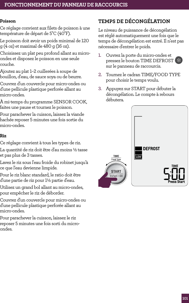 101Poisson Ce r&eacute;glage convient aux filets de poisson &agrave; une temp&eacute;rature de d&eacute;part de 5&deg;C (40&deg;F).Le poisson doit avoir un poids minimal de 120 g (4 oz) et maximal de 480 g (16 oz).Choisissez un plat peu profond allant au micro-ondes et disposez le poisson en une seule couche.Ajoutez au plat 1&ndash;2 cuiller&eacute;es &agrave; soupe de bouillon, d'eau, de sauce soya ou de beurre. Couvrez d'un couvercle pour micro-ondes ou d'une pellicule plastique perfor&eacute;e allant au micro-ondes.&Agrave; mi-temps du programme SENSOR COOK, faites une pause et tournez le poisson.Pour parachever la cuisson, laissez la viande hach&eacute;e reposer 5 minutes une fois sortie du micro-ondes.RizCe r&eacute;glage convient &agrave; tous les types de riz.La quantit&eacute; de riz doit &ecirc;tre d'au moins &frac12; tasse et pas plus de 3 tasses.Lavez le riz sous l'eau froide du robinet jusqu'&agrave; ce que l'eau devienne limpide.Pour le riz blanc standard, le ratio doit &ecirc;tre d'une partie de riz pour 1&frac12; partie d'eau.Utilisez un grand bol allant au micro-ondes, pour emp&ecirc;cher le riz de d&eacute;border.Couvrez d'un couvercle pour micro-ondes ou d'une pellicule plastique perfor&eacute;e allant au micro-ondes.Pour parachever la cuisson, laissez le riz reposer 5 minutes une fois sorti du micro-ondes.TEMPS dE d&Eacute;CONG&Eacute;LATIONLe niveau de puissance de d&eacute;cong&eacute;lation est r&eacute;gl&eacute; automatiquement une fois que le temps de d&eacute;cong&eacute;lation est entr&eacute;. Il n'est pas n&eacute;cessaire d'entrer le poids.1.  Ouvrez la porte du micro-ondes et pressez le bouton TIME DEFROST  sur le panneau de raccourcis. 2.  Tournez le cadran TIME/FOOD TYPE pour choisir le temps voulu.3.  Appuyez sur START pour d&eacute;buter la d&eacute;cong&eacute;lation. Le compte &agrave; rebours d&eacute;butera.STOPCLEARA Bit MoreSTOPCLEARA Bit MorefONCTIONNEMENT dU PANNEAU dE RACCOURCIS