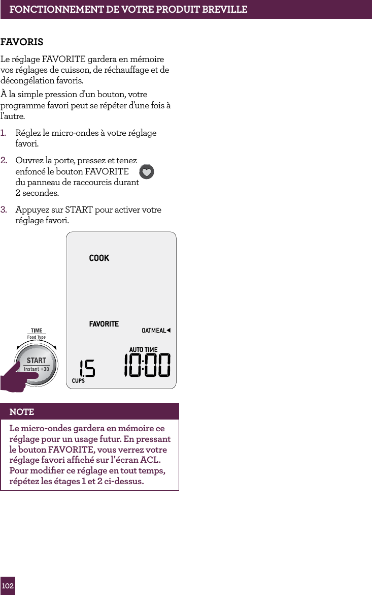 102fONCTIONNEMENT dE vOTRE PROdUIT BREvILLEfAvORISLe r&eacute;glage FAVORITE gardera en m&eacute;moire vos r&eacute;glages de cuisson, de r&eacute;chauffage et de d&eacute;cong&eacute;lation favoris.&Agrave; la simple pression d'un bouton, votre programme favori peut se r&eacute;p&eacute;ter d'une fois &agrave; l'autre.1.  R&eacute;glez le micro-ondes &agrave; votre r&eacute;glage favori.2.  Ouvrez la porte, pressez et tenez  enfonc&eacute; le bouton FAVORITE  du panneau de raccourcis durant  2 secondes.  3.  Appuyez sur START pour activer votre r&eacute;glage favori.STOPCLEARA Bit MoreSTOPCLEARA Bit MoreNOTELe micro-ondes gardera en m&eacute;moire ce r&eacute;glage pour un usage futur. En pressant le bouton FAVORITE, vous verrez votre r&eacute;glage favori afﬁch&eacute; sur l'&eacute;cran ACL. Pour modiﬁer ce r&eacute;glage en tout temps, r&eacute;p&eacute;tez les &eacute;tages 1 et 2 ci-dessus.