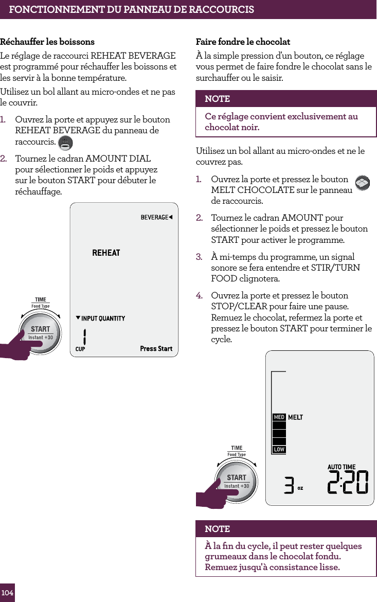 104FONCTIONNEMENT DE VOTRE PRODUIT BREVILLER&eacute;chauffer les boissonsLe r&eacute;glage de raccourci REHEAT BEVERAGE est programm&eacute; pour r&eacute;chauffer les boissons et les servir &agrave; la bonne temp&eacute;rature.Utilisez un bol allant au micro-ondes et ne pas le couvrir.1.  Ouvrez la porte et appuyez sur le bouton REHEAT BEVERAGE du panneau de raccourcis. 2.  Tournez le cadran AMOUNT DIAL pour s&eacute;lectionner le poids et appuyez sur le bouton START pour d&eacute;buter le r&eacute;chauffage.STOPCLEARA Bit MoreSTOPCLEARA Bit MoreFONCTIONNEMENT DU PANNEAU DE RACCOURCISFaire fondre le chocolat&Agrave; la simple pression d'un bouton, ce r&eacute;glage vous permet de faire fondre le chocolat sans le surchauffer ou le saisir.NOTECe r&eacute;glage convient exclusivement au chocolat noir.Utilisez un bol allant au micro-ondes et ne le couvrez pas.1.  Ouvrez la porte et pressez le bouton  MELT CHOCOLATE sur le panneau  de raccourcis. 2.  Tournez le cadran AMOUNT pour s&eacute;lectionner le poids et pressez le bouton START pour activer le programme.3.  &Agrave; mi-temps du programme, un signal sonore se fera entendre et STIR/TURN FOOD clignotera.4.  Ouvrez la porte et pressez le bouton STOP/CLEAR pour faire une pause. Remuez le chocolat, refermez la porte et pressez le bouton START pour terminer le cycle. STOPCLEARA Bit MoreSTOPCLEARA Bit MoreNOTE&Agrave; la ﬁn du cycle, il peut rester quelques grumeaux dans le chocolat fondu. Remuez jusqu'&agrave; consistance lisse.