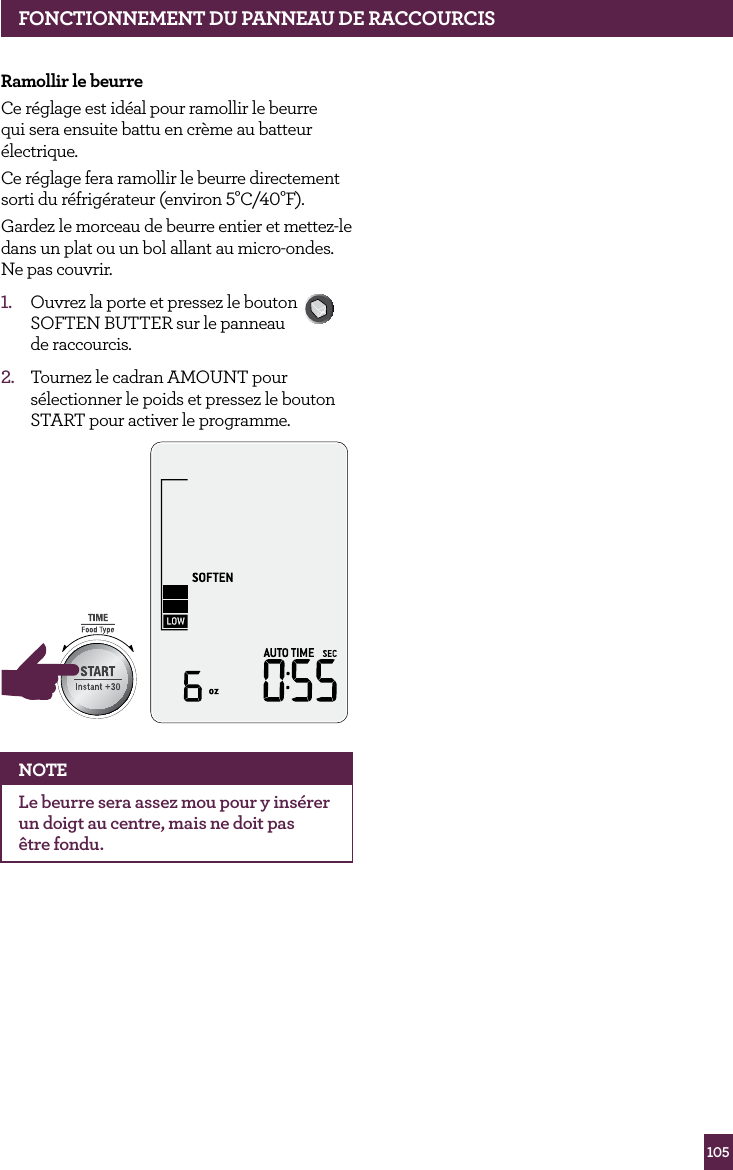 105fONCTIONNEMENT dE vOTRE PROdUIT BREvILLERamollir le beurreCe r&eacute;glage est id&eacute;al pour ramollir le beurre qui sera ensuite battu en cr&egrave;me au batteur &eacute;lectrique.Ce r&eacute;glage fera ramollir le beurre directement sorti du r&eacute;frig&eacute;rateur (environ 5&deg;C/40&deg;F).Gardez le morceau de beurre entier et mettez-le dans un plat ou un bol allant au micro-ondes. Ne pas couvrir.1.  Ouvrez la porte et pressez le bouton SOFTEN BUTTER sur le panneau  de raccourcis. 2.  Tournez le cadran AMOUNT pour s&eacute;lectionner le poids et pressez le bouton START pour activer le programme.STOPCLEARA Bit MoreNOTEle beurre sera assez mou pour y ins&eacute;rer un doigt au centre, mais ne doit pas  &ecirc;tre fondu.fONCTIONNEMENT dU PANNEAU dE RACCOURCIS