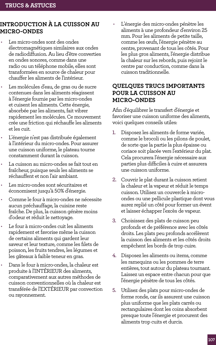 107TRUCS &amp; ASTUCESINTROdUCTION &Agrave; LA CUISSON AU MICRO-ONdES  &bull;  Les micro-ondes sont des ondes &eacute;lectromagn&eacute;tiques similaires aux ondes de radiodiffusion. Au lieu d'&ecirc;tre converties en ondes sonores, comme dans une radio ou un t&eacute;l&eacute;phone mobile, elles sont transform&eacute;es en source de chaleur pour chauffer les aliments de l'int&eacute;rieur.&bull;  Les mol&eacute;cules d'eau, de gras ou de sucre contenues dans les aliments r&eacute;agissent &agrave; l'&eacute;nergie fournie par les micro-ondes et cuisent les aliments. Cette &eacute;nergie, absorb&eacute;e par les aliments, fait vibrer rapidement les mol&eacute;cules. Ce mouvement cr&eacute;e une friction qui r&eacute;chauffe les aliments et les cuit.&bull;  L'&eacute;nergie n'est pas distribu&eacute;e &eacute;galement &agrave; l'int&eacute;rieur du micro-ondes. Pour assurer une cuisson uniforme, le plateau tourne constamment durant la cuisson.&bull;  La cuisson au micro-ondes se fait tout en fra&icirc;cheur, puisque seuls les aliments se r&eacute;chauffent et non l'air ambiant. &bull;  Les micro-ondes sont s&eacute;curitaires et &eacute;conomisent jusqu'&agrave; 50% d'&eacute;nergie.&bull;  Comme le four &agrave; micro-ondes ne n&eacute;cessite aucun pr&eacute;chauffage, la cuisine reste fra&icirc;che. De plus, la cuisson g&eacute;n&egrave;re moins d'odeur et r&eacute;duit le nettoyage.&bull;  Le four &agrave; micro-ondes cuit les aliments rapidement et favorise m&ecirc;me la cuisson de certains aliments qui gardent leur saveur et leur texture, comme les ﬁlets de poisson, les fruits tendres, les l&eacute;gumes et les g&acirc;teaux &agrave; faible teneur en gras.&bull;  Dans le four &agrave; micro-ondes, la chaleur est produite &agrave; l'INT&Eacute;RIEUR des aliments, comparativement aux autres m&eacute;thodes de cuisson conventionnelles o&ugrave; la chaleur est transf&eacute;r&eacute;e de l'EXT&Eacute;RIEUR par convection ou rayonnement.&bull;  L'&eacute;nergie des micro-ondes p&eacute;n&egrave;tre les aliments &agrave; une profondeur d'environ 25 mm. Pour les aliments de petite taille, comme les &oelig;ufs, l'&eacute;nergie p&eacute;n&egrave;tre au centre, provenant de tous les c&ocirc;t&eacute;s. Pour les plus gros aliments, l'&eacute;nergie distribue la chaleur sur les rebords, puis rejoint le centre par conduction, comme dans la cuisson traditionnelle.qUELqUES TRUCS IMPORTANTS POUR LA CUISSON AU  MICRO-ONdESAﬁn d'&eacute;quilibrer le transfert d'&eacute;nergie et favoriser une cuisson uniforme des aliments, voici quelques conseils utiles:1.  Disposez les aliments de forme vari&eacute;e, comme le brocoli ou les pilons de poulet, de sorte que la partie la plus &eacute;paisse ou coriace soit plac&eacute;e vers l'ext&eacute;rieur du plat. Cela procurera l'&eacute;nergie n&eacute;cessaire aux parties plus difﬁciles &agrave; cuire et assurera une cuisson uniforme.2.  Couvrir le plat durant la cuisson retient la chaleur et la vapeur et r&eacute;duit le temps cuisson. Utilisez un couvercle &agrave; micro-ondes ou une pellicule plastique dont vous aurez repli&eacute; un c&ocirc;t&eacute; pour former un &eacute;vent et laisser &eacute;chapper l'exc&egrave;s de vapeur. 3.  Choisissez des plats de cuisson peu profonds et de pr&eacute;f&eacute;rence avec les c&ocirc;t&eacute;s droits. Les plats peu profonds acc&eacute;l&egrave;rent la cuisson des aliments et les c&ocirc;t&eacute;s droits emp&ecirc;chent les bords de trop cuire.4.  Disposez les aliments ou items, comme les ramequins ou les pommes de terre enti&egrave;res, tout autour du plateau tournant. Laissez un espace entre chacun pour que l'&eacute;nergie p&eacute;n&egrave;tre de tous les c&ocirc;t&eacute;s.5.  Utilisez des plats pour micro-ondes de forme ronde, car ils assurent une cuisson plus uniforme que les plats carr&eacute;s ou rectangulaires dont les coins absorbent presque toute l'&eacute;nergie et procurent des aliments trop cuits et durcis.