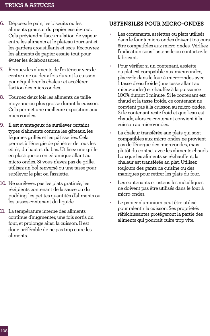 108TRUCS &amp; ASTUCES6.  D&eacute;posez le pain, les biscuits ou les aliments gras sur du papier essuie-tout. Cela pr&eacute;viendra l'accumulation de vapeur entre les aliments et le plateau tournant et les gardera croustillants et secs. Recouvrez les aliments de papier essuie-tout pour &eacute;viter les &eacute;claboussures.7.  Remuez les aliments de l'ext&eacute;rieur vers le centre une ou deux fois durant la cuisson pour &eacute;quilibrer la chaleur et acc&eacute;l&eacute;rer l'action des micro-ondes.8.  Tournez deux fois les aliments de taille moyenne ou plus grosse durant la cuisson. Cela permet une meilleure exposition aux micro-ondes.9.  Il est avantageux de sur&eacute;lever certains types d'aliments comme les g&acirc;teaux, les l&eacute;gumes grill&eacute;s et les p&acirc;tisseries. Cela permet &agrave; l'&eacute;nergie de p&eacute;n&eacute;trer de tous les c&ocirc;t&eacute;s, du haut et du bas. Utilisez une grille en plastique ou en c&eacute;ramique allant au micro-ondes. Si vous n'avez pas de grille, utilisez un bol renvers&eacute; ou une tasse pour sur&eacute;lever le plat ou l'assiette.10.  Ne sur&eacute;levez pas les plats gratin&eacute;s, les r&eacute;cipients contenant de la sauce ou du pudding, les petites quantit&eacute;s d'aliments ou les tasses contenant du liquide.11.  La temp&eacute;rature interne des aliments continue d'augmenter, une fois sortis du four, et prolonge ainsi la cuisson. Il est donc pr&eacute;f&eacute;rable de ne pas trop cuire les aliments.USTENSILES POUR MICRO-ONdES&bull;  Les contenants, assiettes ou plats utilis&eacute;s dans le four &agrave; micro-ondes doivent toujours &ecirc;tre compatibles aux micro-ondes. V&eacute;riﬁez l'indication sous l'ustensile ou contactez le fabricant.&bull;  Pour v&eacute;riﬁer si un contenant, assiette ou plat est compatible aux micro-ondes, placez-le dans le four &agrave; micro-ondes avec 1 tasse d'eau froide (une tasse allant au micro-ondes) et chauffez &agrave; la puissance 100% durant 1 minute. Si le contenant est chaud et la tasse froide, ce contenant ne convient pas &agrave; la cuisson au micro-ondes. Si le contenant reste froid et que l'eau est chaude, alors ce contenant convient &agrave; la cuisson au micro-ondes.&bull;  La chaleur transf&eacute;r&eacute;e aux plats qui sont compatibles aux micro-ondes ne provient pas de l'&eacute;nergie des micro-ondes, mais plut&ocirc;t du contact avec les aliments chauds. Lorsque les aliments se r&eacute;chauffent, la chaleur est transf&eacute;r&eacute;e au plat. Utilisez toujours des gants de cuisine ou des maniques pour retirer les plats du four.&bull;  Les contenants et ustensiles m&eacute;talliques ne doivent pas &ecirc;tre utilis&eacute;s dans le four &agrave; micro-ondes.&bull;  Le papier aluminium peut &ecirc;tre utilis&eacute; pour ralentir la cuisson. Ses propri&eacute;t&eacute;s r&eacute;ﬂ&eacute;chissantes prot&eacute;geront la partie des aliments qui pourrait cuire trop vite.