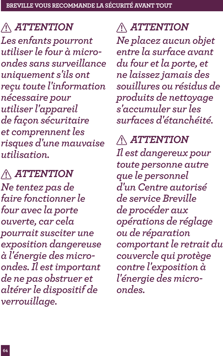 64ATTENTIONLes enfants pourront utiliser le four &agrave; micro-ondes sans surveillance uniquement s'ils ont re&ccedil;u toute l'information n&eacute;cessaire pour utiliser l'appareil de fa&ccedil;on s&eacute;curitaire et comprennent les risques d'une mauvaise utilisation.ATTENTIONNe tentez pas de faire fonctionner le four avec la porte ouverte, car cela pourrait susciter une exposition dangereuse &agrave; l'&eacute;nergie des micro-ondes. Il est important de ne pas obstruer et alt&eacute;rer le dispositif de verrouillage.ATTENTIONNe placez aucun objet entre la surface avant du four et la porte, et ne laissez jamais des souillures ou r&eacute;sidus de produits de nettoyage s'accumuler sur les surfaces d'&eacute;tanch&eacute;it&eacute;.ATTENTIONIl est dangereux pour toute personne autre que le personnel d'un Centre autoris&eacute; de service Breville de proc&eacute;der aux op&eacute;rations de r&eacute;glage ou de r&eacute;paration comportant le retrait du couvercle qui prot&egrave;ge contre l'exposition &agrave; l'&eacute;nergie des micro-ondes.BREvILLE vOUS RECOMMANdE LA S&Eacute;CURIT&Eacute; AvANT TOUT