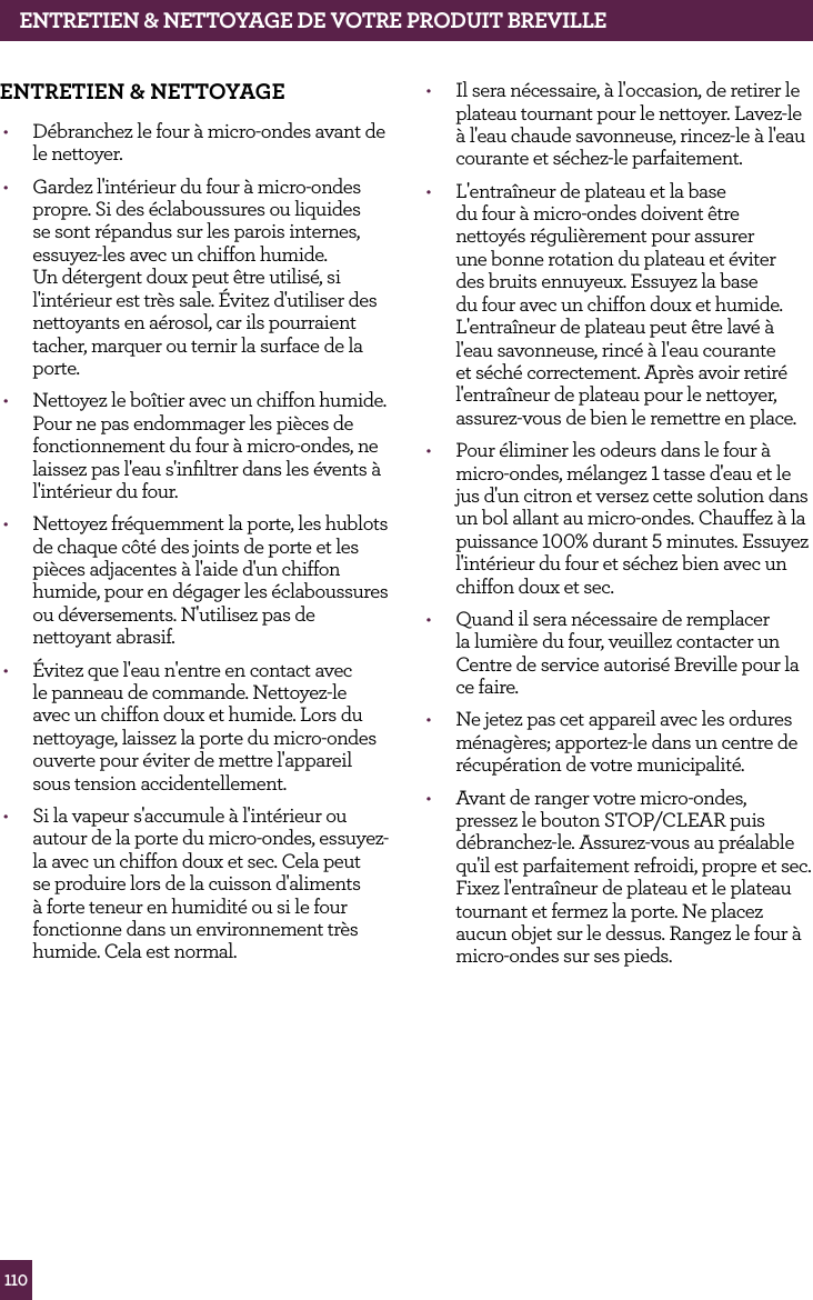 110ENTRETIEN &amp; NETTOyAGE dE vOTRE PROdUIT BREvILLEENTRETIEN &amp; NETTOyAGE&bull;  D&eacute;branchez le four &agrave; micro-ondes avant de le nettoyer.&bull;  Gardez l'int&eacute;rieur du four &agrave; micro-ondes propre. Si des &eacute;claboussures ou liquides se sont r&eacute;pandus sur les parois internes, essuyez-les avec un chiffon humide. Un d&eacute;tergent doux peut &ecirc;tre utilis&eacute;, si l'int&eacute;rieur est tr&egrave;s sale. &Eacute;vitez d'utiliser des nettoyants en a&eacute;rosol, car ils pourraient tacher, marquer ou ternir la surface de la porte.&bull;  Nettoyez le bo&icirc;tier avec un chiffon humide. Pour ne pas endommager les pi&egrave;ces de fonctionnement du four &agrave; micro-ondes, ne laissez pas l'eau s'inﬁltrer dans les &eacute;vents &agrave; l'int&eacute;rieur du four.&bull;  Nettoyez fr&eacute;quemment la porte, les hublots de chaque c&ocirc;t&eacute; des joints de porte et les pi&egrave;ces adjacentes &agrave; l'aide d'un chiffon humide, pour en d&eacute;gager les &eacute;claboussures ou d&eacute;versements. N'utilisez pas de nettoyant abrasif.&bull;  &Eacute;vitez que l'eau n'entre en contact avec le panneau de commande. Nettoyez-le avec un chiffon doux et humide. Lors du nettoyage, laissez la porte du micro-ondes ouverte pour &eacute;viter de mettre l'appareil sous tension accidentellement.&bull;  Si la vapeur s'accumule &agrave; l'int&eacute;rieur ou autour de la porte du micro-ondes, essuyez-la avec un chiffon doux et sec. Cela peut se produire lors de la cuisson d'aliments &agrave; forte teneur en humidit&eacute; ou si le four fonctionne dans un environnement tr&egrave;s humide. Cela est normal.&bull;  Il sera n&eacute;cessaire, &agrave; l'occasion, de retirer le plateau tournant pour le nettoyer. Lavez-le &agrave; l'eau chaude savonneuse, rincez-le &agrave; l'eau courante et s&eacute;chez-le parfaitement.&bull;  L'entra&icirc;neur de plateau et la base du four &agrave; micro-ondes doivent &ecirc;tre nettoy&eacute;s r&eacute;guli&egrave;rement pour assurer une bonne rotation du plateau et &eacute;viter des bruits ennuyeux. Essuyez la base du four avec un chiffon doux et humide. L'entra&icirc;neur de plateau peut &ecirc;tre lav&eacute; &agrave; l'eau savonneuse, rinc&eacute; &agrave; l'eau courante et s&eacute;ch&eacute; correctement. Apr&egrave;s avoir retir&eacute; l'entra&icirc;neur de plateau pour le nettoyer, assurez-vous de bien le remettre en place.&bull;  Pour &eacute;liminer les odeurs dans le four &agrave; micro-ondes, m&eacute;langez 1 tasse d'eau et le jus d'un citron et versez cette solution dans un bol allant au micro-ondes. Chauffez &agrave; la puissance 100% durant 5 minutes. Essuyez l'int&eacute;rieur du four et s&eacute;chez bien avec un chiffon doux et sec.&bull;  Quand il sera n&eacute;cessaire de remplacer la lumi&egrave;re du four, veuillez contacter un Centre de service autoris&eacute; Breville pour la ce faire.&bull;  Ne jetez pas cet appareil avec les ordures m&eacute;nag&egrave;res; apportez-le dans un centre de r&eacute;cup&eacute;ration de votre municipalit&eacute;.&bull;  Avant de ranger votre micro-ondes, pressez le bouton STOP/CLEAR puis d&eacute;branchez-le. Assurez-vous au pr&eacute;alable qu'il est parfaitement refroidi, propre et sec. Fixez l'entra&icirc;neur de plateau et le plateau tournant et fermez la porte. Ne placez aucun objet sur le dessus. Rangez le four &agrave; micro-ondes sur ses pieds.