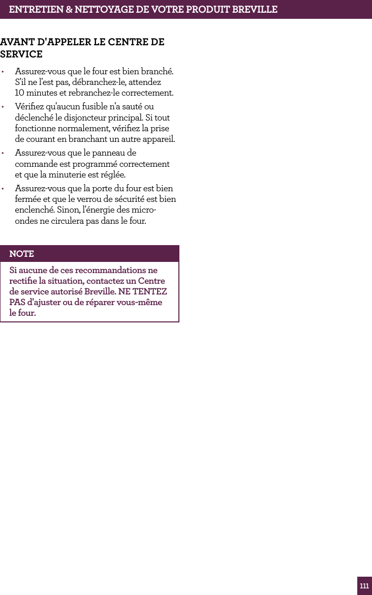 111ENTRETIEN &amp; NETTOyAGE dE vOTRE PROdUIT BREvILLEAvANT d'APPELER LE CENTRE dE SERvICE&bull;  Assurez-vous que le four est bien branch&eacute;. S'il ne l'est pas, d&eacute;branchez-le, attendez 10 minutes et rebranchez-le correctement.&bull;  V&eacute;riﬁez qu'aucun fusible n'a saut&eacute; ou d&eacute;clench&eacute; le disjoncteur principal. Si tout fonctionne normalement, v&eacute;riﬁez la prise de courant en branchant un autre appareil.&bull;  Assurez-vous que le panneau de commande est programm&eacute; correctement et que la minuterie est r&eacute;gl&eacute;e.&bull;  Assurez-vous que la porte du four est bien ferm&eacute;e et que le verrou de s&eacute;curit&eacute; est bien enclench&eacute;. Sinon, l'&eacute;nergie des micro-ondes ne circulera pas dans le four.NOTESi aucune de ces recommandations ne rectiﬁe la situation, contactez un Centre de service autoris&eacute; Breville. NE TENTEZ PAS d'ajuster ou de r&eacute;parer vous-m&ecirc;me le four.
