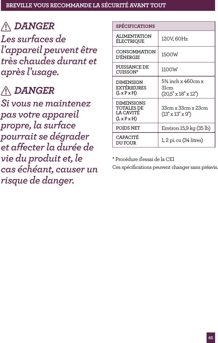 65DANGERLes surfaces de l'appareil peuvent &ecirc;tre tr&egrave;s chaudes durant et apr&egrave;s l'usage.DANGERSi vous ne maintenez pas votre appareil propre, la surface pourrait se d&eacute;grader et affecter la dur&eacute;e de vie du produit et, le cas &eacute;ch&eacute;ant, causer un risque de danger.  SP&Eacute;CIfICATIONSALIMENTATION &Eacute;LECTRIQUE 120V, 60HzCONSOMMATIOND'&Eacute;NERGIE 1500WPUISSANCE DE CUISSON* 1100WDIMENSIONEXT&Eacute;RIEURES  (L x P x H)5&frac34; inch x 460cm x 31cm (20,5'' x 18'' x 12'')DIMENSIONS TOTALES DE LA CAVIT&Eacute;(L x P x H)33cm x 33cm x 23cm (13'' x 13'' x 9'')POIDS NET Environ 15,9 kg (35 lb)CAPACIT&Eacute;DU FOUR 1, 2 pi. cu (34 litres)* Proc&eacute;dure d'essai de la CEICes sp&eacute;ciﬁcations peuvent changer sans pr&eacute;avis.BREvILLE vOUS RECOMMANdE LA S&Eacute;CURIT&Eacute; AvANT TOUT