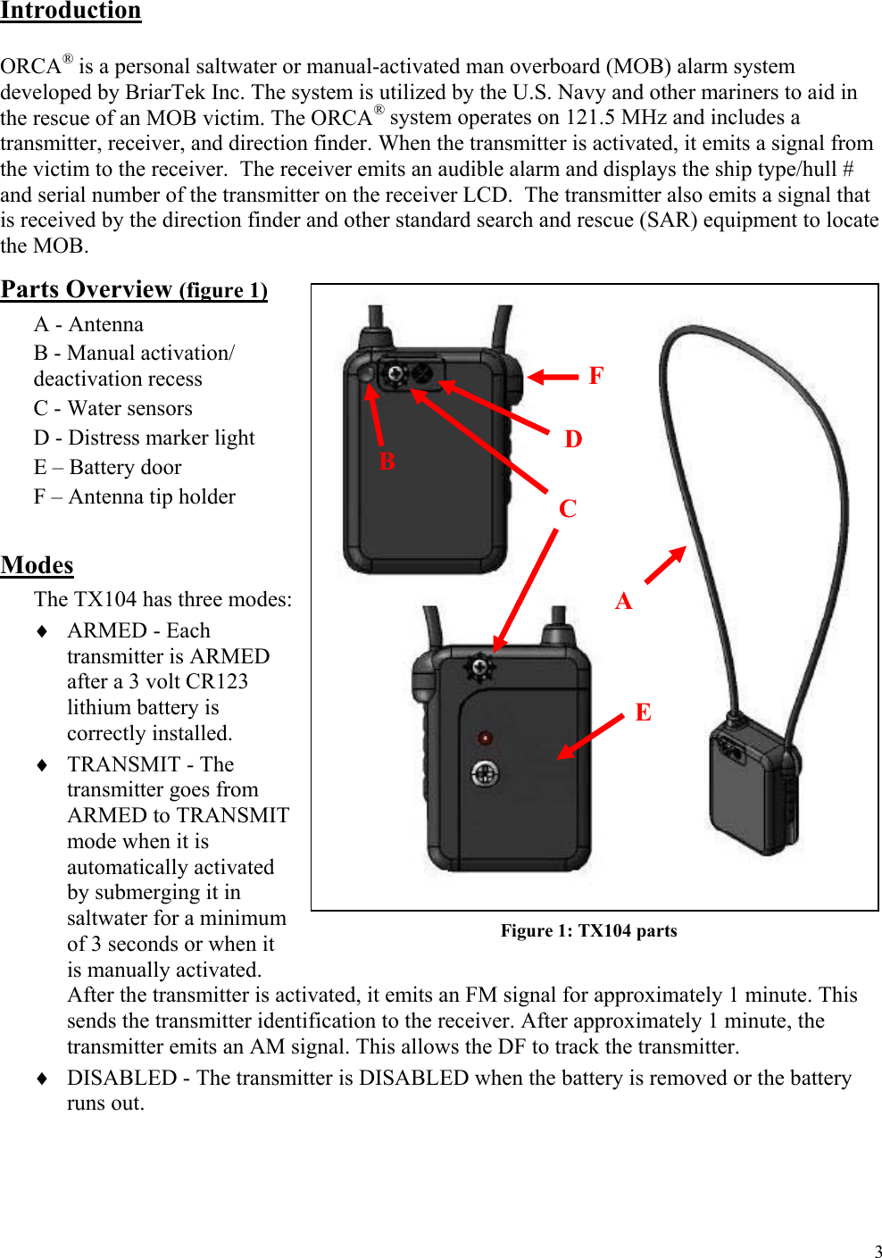  3Introduction  ORCA® is a personal saltwater or manual-activated man overboard (MOB) alarm system developed by BriarTek Inc. The system is utilized by the U.S. Navy and other mariners to aid in the rescue of an MOB victim. The ORCA® system operates on 121.5 MHz and includes a transmitter, receiver, and direction finder. When the transmitter is activated, it emits a signal from the victim to the receiver.  The receiver emits an audible alarm and displays the ship type/hull # and serial number of the transmitter on the receiver LCD.  The transmitter also emits a signal that is received by the direction finder and other standard search and rescue (SAR) equipment to locate the MOB.    Parts Overview (figure 1) A - Antenna B - Manual activation/ deactivation recess C - Water sensors  D - Distress marker light E – Battery door F – Antenna tip holder  Modes The TX104 has three modes:  ♦ ARMED - Each transmitter is ARMED after a 3 volt CR123 lithium battery is correctly installed.   ♦ TRANSMIT - The transmitter goes from ARMED to TRANSMIT mode when it is automatically activated by submerging it in saltwater for a minimum of 3 seconds or when it is manually activated.  After the transmitter is activated, it emits an FM signal for approximately 1 minute. This sends the transmitter identification to the receiver. After approximately 1 minute, the transmitter emits an AM signal. This allows the DF to track the transmitter. ♦ DISABLED - The transmitter is DISABLED when the battery is removed or the battery runs out.   A C A B  D C E F Figure 1: TX104 parts 