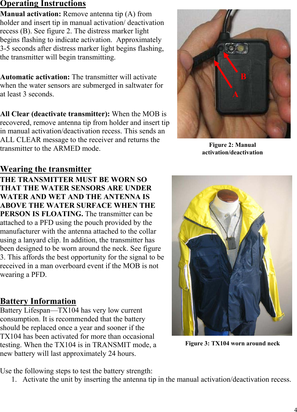  4 Operating Instructions Manual activation: Remove antenna tip (A) from holder and insert tip in manual activation/ deactivation recess (B). See figure 2. The distress marker light begins flashing to indicate activation.  Approximately 3-5 seconds after distress marker light begins flashing, the transmitter will begin transmitting.  Automatic activation: The transmitter will activate when the water sensors are submerged in saltwater for at least 3 seconds.    All Clear (deactivate transmitter): When the MOB is recovered, remove antenna tip from holder and insert tip in manual activation/deactivation recess. This sends an ALL CLEAR message to the receiver and returns the transmitter to the ARMED mode.  Wearing the transmitter THE TRANSMITTER MUST BE WORN SO THAT THE WATER SENSORS ARE UNDER WATER AND WET AND THE ANTENNA IS ABOVE THE WATER SURFACE WHEN THE PERSON IS FLOATING. The transmitter can be attached to a PFD using the pouch provided by the manufacturer with the antenna attached to the collar using a lanyard clip. In addition, the transmitter has been designed to be worn around the neck. See figure 3. This affords the best opportunity for the signal to be received in a man overboard event if the MOB is not wearing a PFD.    Battery Information Battery Lifespan—TX104 has very low current consumption. It is recommended that the battery should be replaced once a year and sooner if the TX104 has been activated for more than occasional testing. When the TX104 is in TRANSMIT mode, a new battery will last approximately 24 hours.   Use the following steps to test the battery strength: 1. Activate the unit by inserting the antenna tip in the manual activation/deactivation recess. Figure 3: TX104 worn around neck Figure 2: Manual activation/deactivation A B 