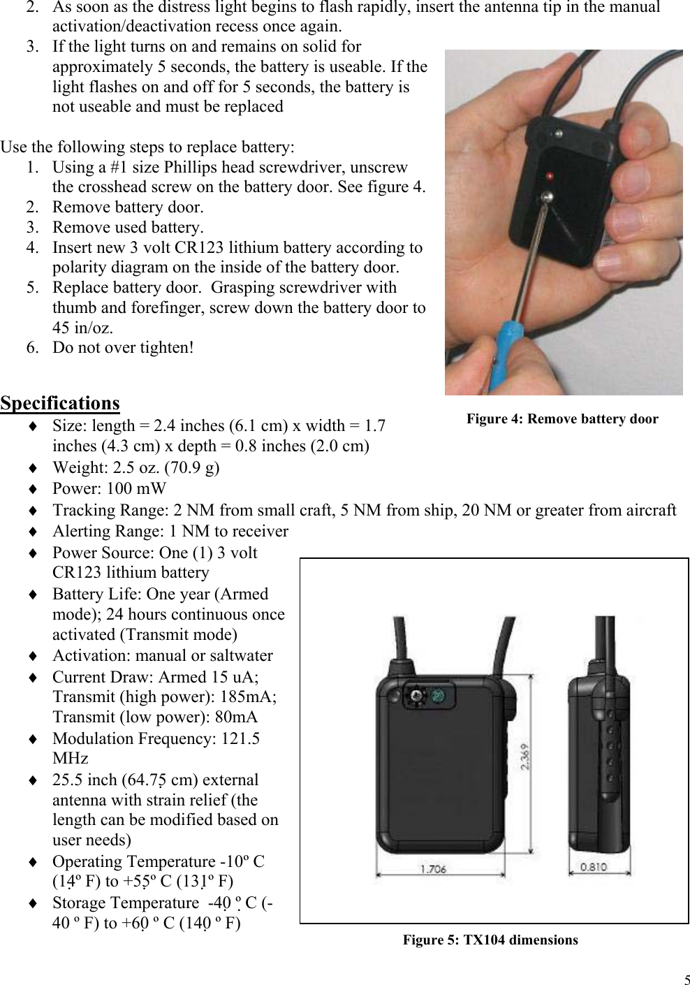  52. As soon as the distress light begins to flash rapidly, insert the antenna tip in the manual activation/deactivation recess once again. 3. If the light turns on and remains on solid for approximately 5 seconds, the battery is useable. If the light flashes on and off for 5 seconds, the battery is not useable and must be replaced  Use the following steps to replace battery: 1. Using a #1 size Phillips head screwdriver, unscrew the crosshead screw on the battery door. See figure 4. 2. Remove battery door. 3. Remove used battery. 4. Insert new 3 volt CR123 lithium battery according to polarity diagram on the inside of the battery door. 5. Replace battery door.  Grasping screwdriver with thumb and forefinger, screw down the battery door to 45 in/oz. 6. Do not over tighten!   Specifications ♦ Size: length = 2.4 inches (6.1 cm) x width = 1.7 inches (4.3 cm) x depth = 0.8 inches (2.0 cm) ♦ Weight: 2.5 oz. (70.9 g) ♦ Power: 100 mW ♦ Tracking Range: 2 NM from small craft, 5 NM from ship, 20 NM or greater from aircraft ♦ Alerting Range: 1 NM to receiver ♦ Power Source: One (1) 3 volt CR123 lithium battery ♦ Battery Life: One year (Armed mode); 24 hours continuous once activated (Transmit mode) ♦ Activation: manual or saltwater ♦ Current Draw: Armed 15 uA; Transmit (high power): 185mA; Transmit (low power): 80mA ♦ Modulation Frequency: 121.5 MHz  ♦ 25.5 inch (64.75 cm) external antenna with strain relief (the length can be modified based on user needs) ♦ Operating Temperature -10º C (14º F) to +55º C (131º F) ♦ Storage Temperature  -40 º C (-40 º F) to +60 º C (140 º F) Figure 4: Remove battery door Figure 5: TX104 dimensions 