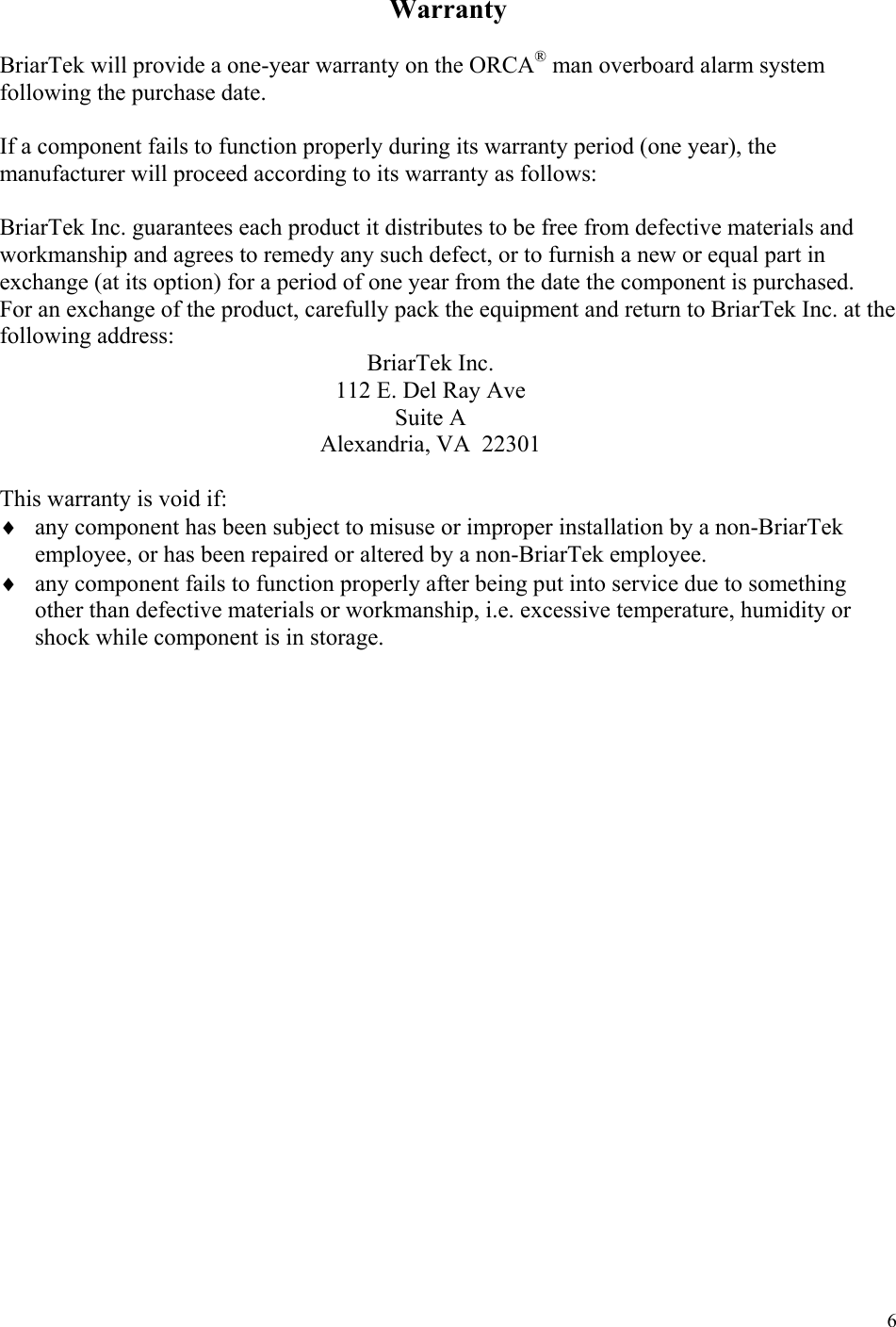  6Warranty  BriarTek will provide a one-year warranty on the ORCA® man overboard alarm system following the purchase date.  If a component fails to function properly during its warranty period (one year), the manufacturer will proceed according to its warranty as follows:   BriarTek Inc. guarantees each product it distributes to be free from defective materials and workmanship and agrees to remedy any such defect, or to furnish a new or equal part in exchange (at its option) for a period of one year from the date the component is purchased.  For an exchange of the product, carefully pack the equipment and return to BriarTek Inc. at the following address: BriarTek Inc. 112 E. Del Ray Ave Suite A Alexandria, VA  22301  This warranty is void if: ♦ any component has been subject to misuse or improper installation by a non-BriarTek employee, or has been repaired or altered by a non-BriarTek employee. ♦ any component fails to function properly after being put into service due to something other than defective materials or workmanship, i.e. excessive temperature, humidity or shock while component is in storage. 