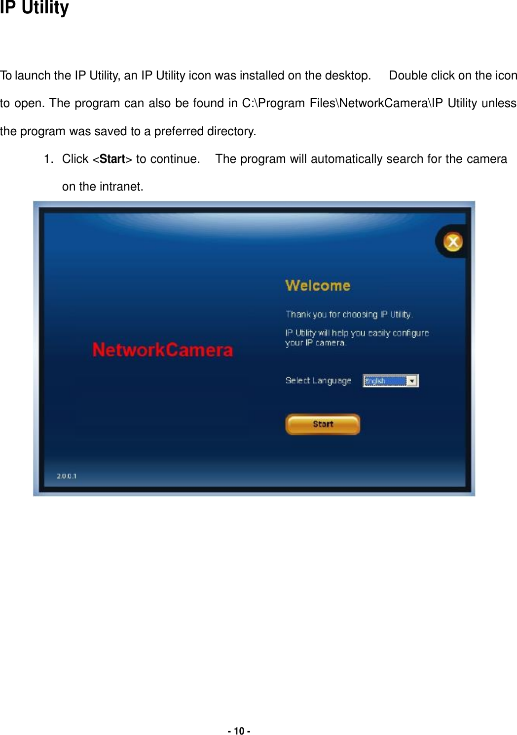   IP Utility     To launch the IP Utility, an IP Utility icon was installed on the desktop. Double click on the icon  to open. The program can also be found in C:\Program Files\NetworkCamera\IP Utility unless  the program was saved to a preferred directory.  1. Click &lt;Start&gt; to continue. The program will automatically search for the camera  on the intranet.                                            - 10 - 