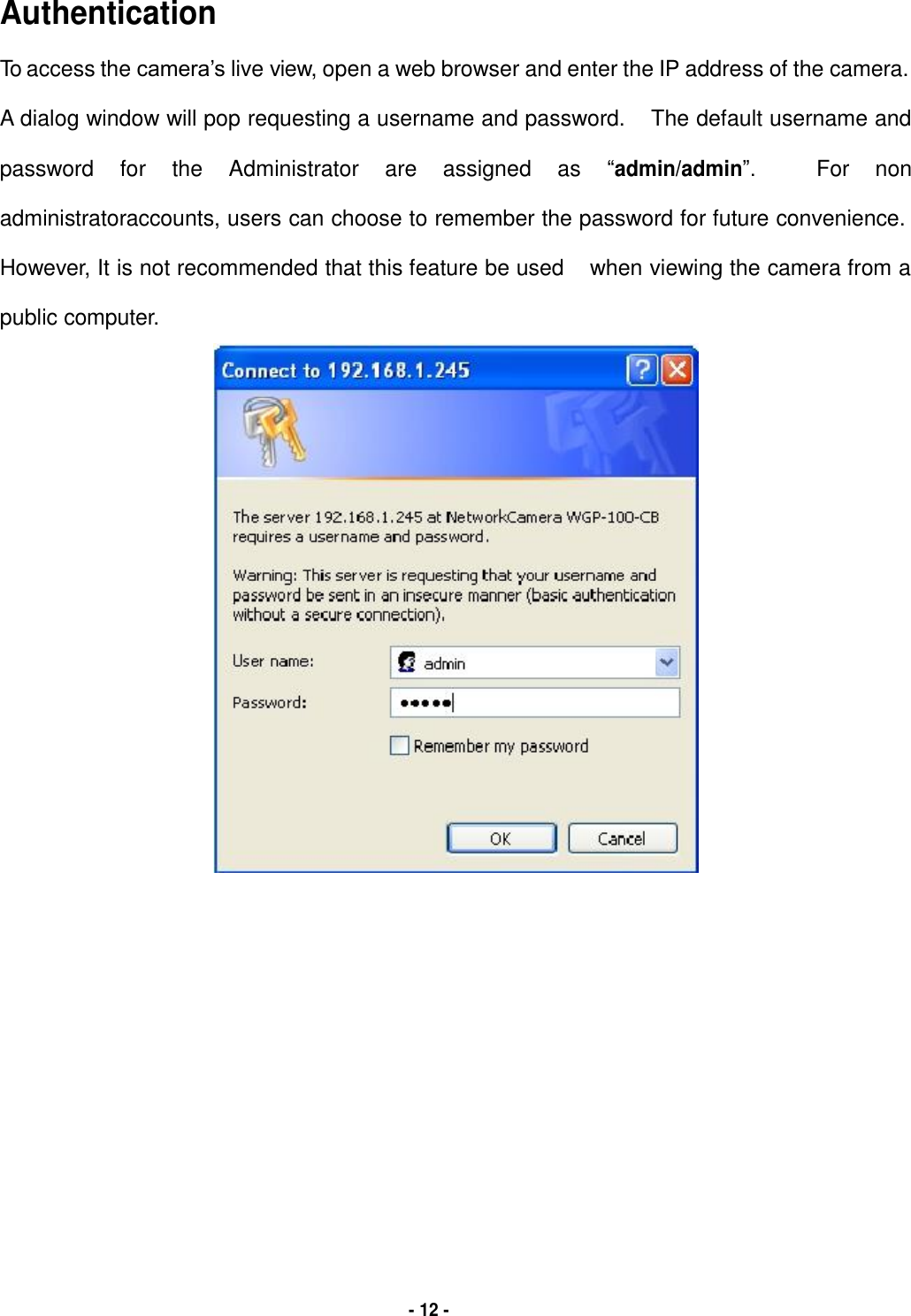   Authentication  To access the camera’s live view, open a web browser and enter the IP address of the camera.  A dialog window will pop requesting a username and password. The default username and  password for the Administrator are assigned as “admin/admin”. For non  administratoraccounts, users can choose to remember the password for future convenience.  However, It is not recommended that this feature be used when viewing the camera from a  public computer.                                            - 12 - 