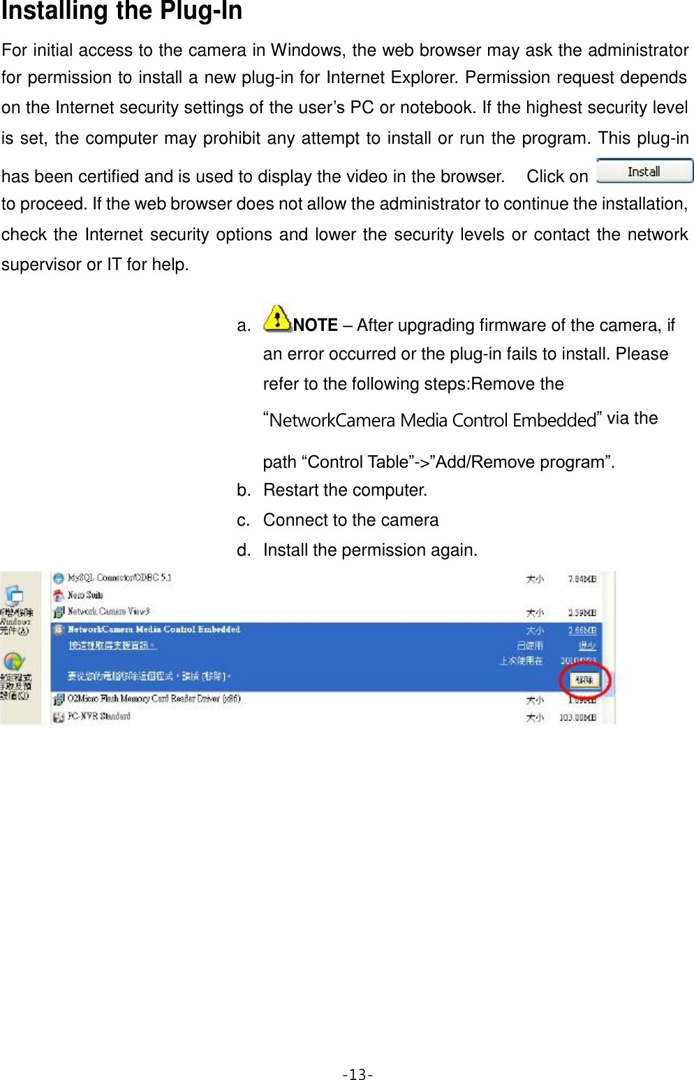  Installing the Plug-In  For initial access to the camera in Windows, the web browser may ask the administrator for permission to install a new plug-in for Internet Explorer. Permission request depends on the Internet security settings of the user’s PC or notebook. If the highest security level is set, the computer may prohibit any attempt to install or run the program. This plug-in  has been certified and is used to display the video in the browser. Click on to proceed. If the web browser does not allow the administrator to continue the installation, check the Internet security options and lower the security levels or contact the network supervisor or IT for help.   a. NOTE – After upgrading firmware of the camera, if an error occurred or the plug-in fails to install. Please refer to the following steps:Remove the “NetworkCamera Media Control Embedded” via the  path “Control Table”-&gt;”Add/Remove program”. b. Restart the computer. c. Connect to the camera d. Install the permission again.                              -13- 