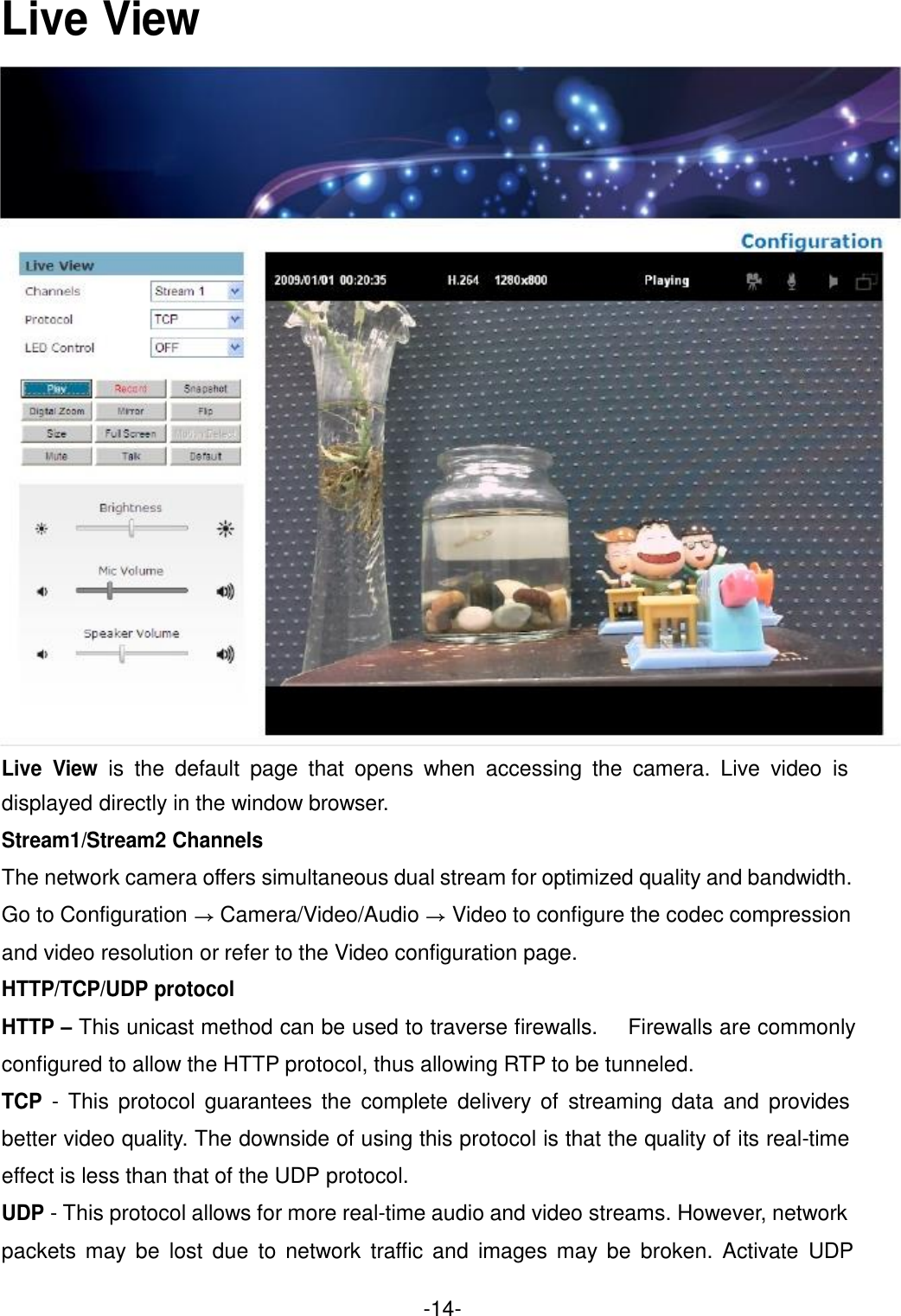  Live View                                 Live View is the default page that opens when accessing the camera. Live video is displayed directly in the window browser. Stream1/Stream2 Channels The network camera offers simultaneous dual stream for optimized quality and bandwidth. Go to Configuration → Camera/Video/Audio → Video to configure the codec compression and video resolution or refer to the Video configuration page. HTTP/TCP/UDP protocol HTTP – This unicast method can be used to traverse firewalls. Firewalls are commonly configured to allow the HTTP protocol, thus allowing RTP to be tunneled. TCP - This protocol guarantees the complete delivery of streaming data and provides better video quality. The downside of using this protocol is that the quality of its real-time effect is less than that of the UDP protocol. UDP - This protocol allows for more real-time audio and video streams. However, network packets may be lost due to network traffic and images may be broken. Activate UDP  -14- 