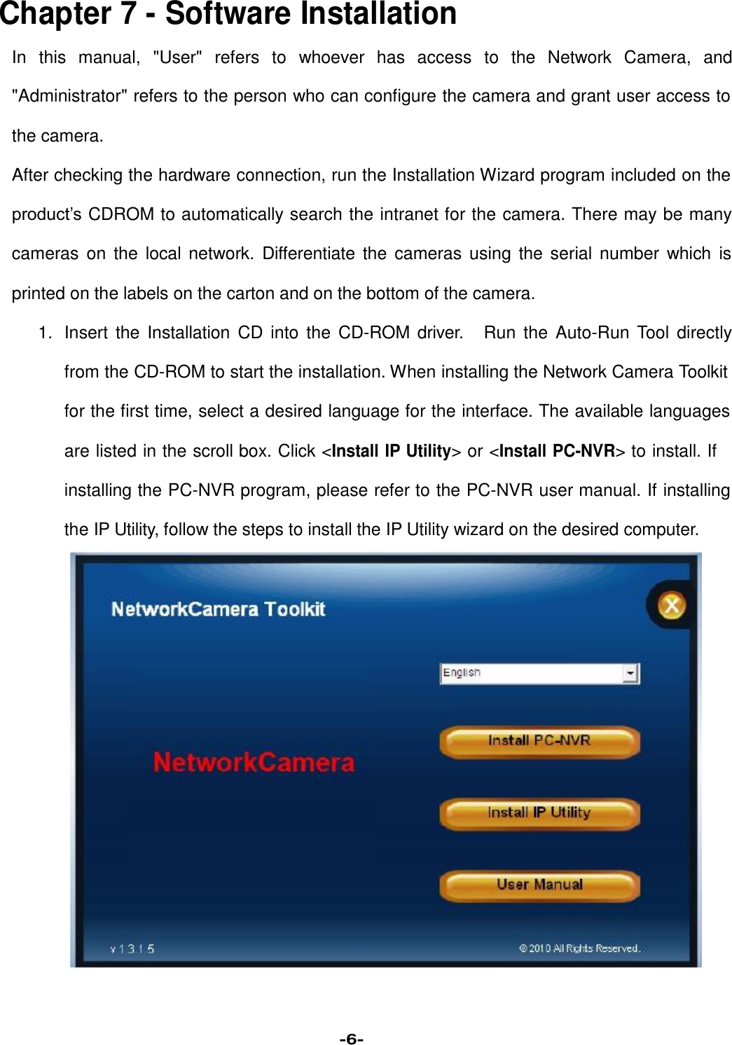   Chapter 7 - Software Installation  In this manual, &quot;User&quot; refers to whoever has access to the Network Camera, and  &quot;Administrator&quot; refers to the person who can configure the camera and grant user access to  the camera.  After checking the hardware connection, run the Installation Wizard program included on the  product’s CDROM to automatically search the intranet for the camera. There may be many  cameras on the local network. Differentiate the cameras using the serial number which is  printed on the labels on the carton and on the bottom of the camera.  1. Insert the Installation CD into the CD-ROM driver. Run the Auto-Run Tool directly  from the CD-ROM to start the installation. When installing the Network Camera Toolkit  for the first time, select a desired language for the interface. The available languages  are listed in the scroll box. Click &lt;Install IP Utility&gt; or &lt;Install PC-NVR&gt; to install. If  installing the PC-NVR program, please refer to the PC-NVR user manual. If installing  the IP Utility, follow the steps to install the IP Utility wizard on the desired computer.                             -6- 