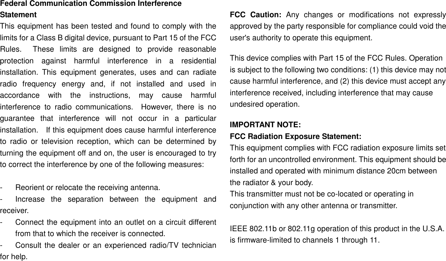 Federal Communication Commission Interference Statement This equipment has been tested and found to comply with the limits for a Class B digital device, pursuant to Part 15 of the FCC Rules.    These  limits  are  designed  to  provide  reasonable protection  against  harmful  interference  in  a  residential installation.  This  equipment  generates,  uses  and  can  radiate radio  frequency  energy  and,  if  not  installed  and  used  in accordance  with  the  instructions,  may  cause  harmful interference  to  radio  communications.    However,  there  is  no guarantee  that  interference  will  not  occur  in  a  particular installation.    If this equipment does cause harmful interference to  radio  or  television  reception,  which  can  be  determined  by turning the equipment off and on, the user is encouraged to try to correct the interference by one of the following measures:  -  Reorient or relocate the receiving antenna. -  Increase  the  separation  between  the  equipment  and receiver. -  Connect the equipment into an outlet on a circuit different from that to which the receiver is connected. -  Consult the dealer or an experienced radio/TV technician for help.  FCC  Caution:  Any  changes  or  modifications  not  expressly approved by the party responsible for compliance could void the user&apos;s authority to operate this equipment. This device complies with Part 15 of the FCC Rules. Operation is subject to the following two conditions: (1) this device may not cause harmful interference, and (2) this device must accept any interference received, including interference that may cause undesired operation.   IMPORTANT NOTE: FCC Radiation Exposure Statement: This equipment complies with FCC radiation exposure limits set forth for an uncontrolled environment. This equipment should be installed and operated with minimum distance 20cm between the radiator &amp; your body. This transmitter must not be co-located or operating in conjunction with any other antenna or transmitter.  IEEE 802.11b or 802.11g operation of this product in the U.S.A. is firmware-limited to channels 1 through 11.  