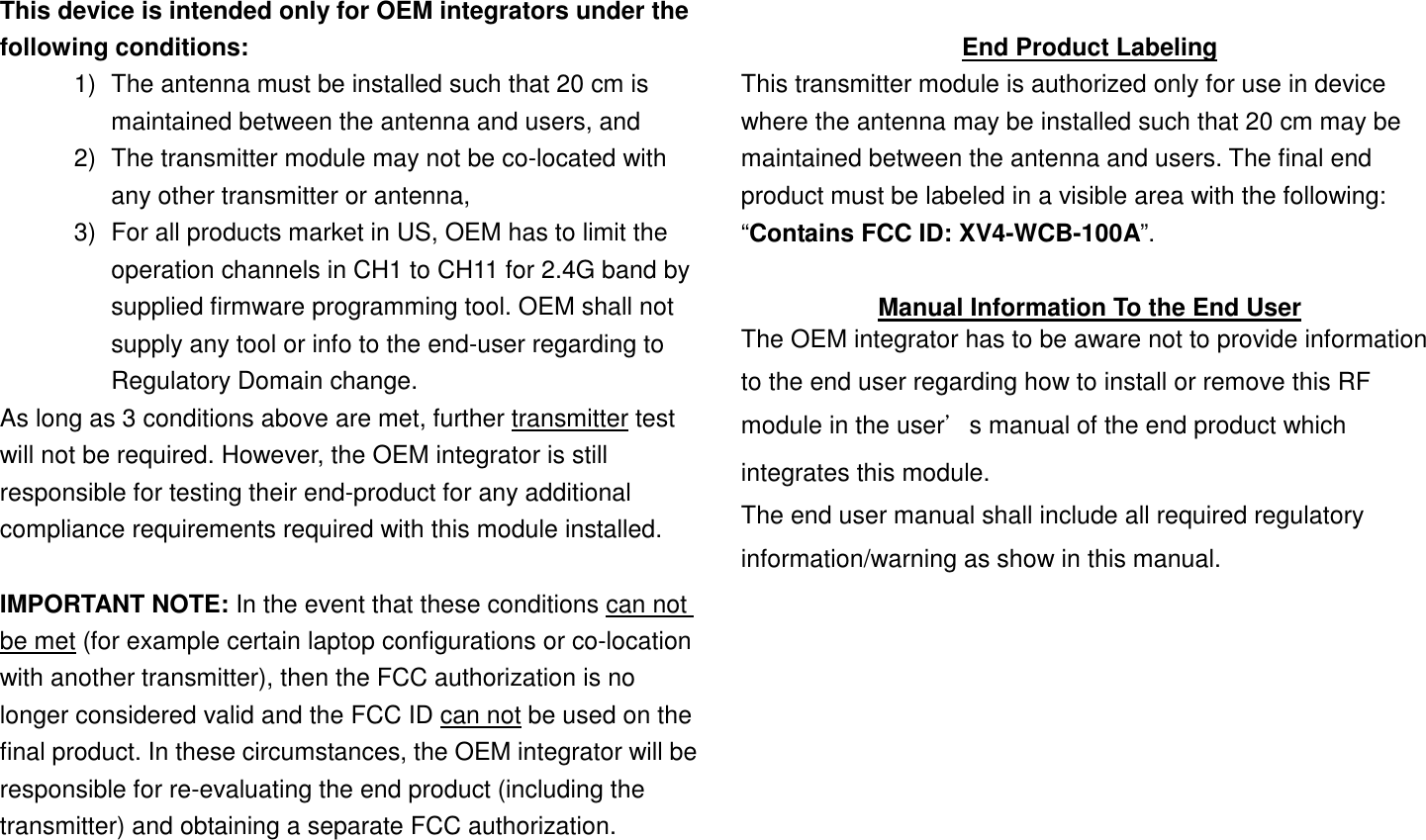 This device is intended only for OEM integrators under the following conditions: 1)  The antenna must be installed such that 20 cm is maintained between the antenna and users, and   2)  The transmitter module may not be co-located with any other transmitter or antenna,   3)  For all products market in US, OEM has to limit the operation channels in CH1 to CH11 for 2.4G band by supplied firmware programming tool. OEM shall not supply any tool or info to the end-user regarding to Regulatory Domain change. As long as 3 conditions above are met, further transmitter test will not be required. However, the OEM integrator is still responsible for testing their end-product for any additional compliance requirements required with this module installed.  IMPORTANT NOTE: In the event that these conditions can not be met (for example certain laptop configurations or co-location with another transmitter), then the FCC authorization is no longer considered valid and the FCC ID can not be used on the final product. In these circumstances, the OEM integrator will be responsible for re-evaluating the end product (including the transmitter) and obtaining a separate FCC authorization.  End Product Labeling This transmitter module is authorized only for use in device where the antenna may be installed such that 20 cm may be maintained between the antenna and users. The final end product must be labeled in a visible area with the following: “Contains FCC ID: XV4-WCB-100A”.  Manual Information To the End User The OEM integrator has to be aware not to provide information to the end user regarding how to install or remove this RF module in the user’s manual of the end product which integrates this module.   The end user manual shall include all required regulatory information/warning as show in this manual.         