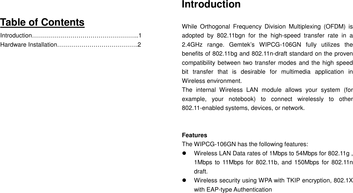   Table of Contents Introduction……………………………………………..1 Hardware Installation………………………………….2                  Introduction  While  Orthogonal  Frequency  Division  Multiplexing  (OFDM)  is adopted  by  802.11bgn  for  the  high-speed  transfer  rate  in  a 2.4GHz  range.  Gemtek’s  WIPCG-106GN  fully  utilizes  the benefits of 802.11bg and 802.11n-draft standard on the proven compatibility between two transfer modes and the high speed bit  transfer  that  is  desirable  for  multimedia  application  in Wireless environment.   The  internal  Wireless  LAN  module  allows  your  system  (for example,  your  notebook)  to  connect  wirelessly  to  other 802.11-enabled systems, devices, or network.   Features The WIPCG-106GN has the following features:       Wireless LAN Data rates of 1Mbps to 54Mbps for 802.11g , 1Mbps to 11Mbps for  802.11b, and  150Mbps for 802.11n draft.   Wireless security using WPA with TKIP encryption, 802.1X with EAP-type Authentication    