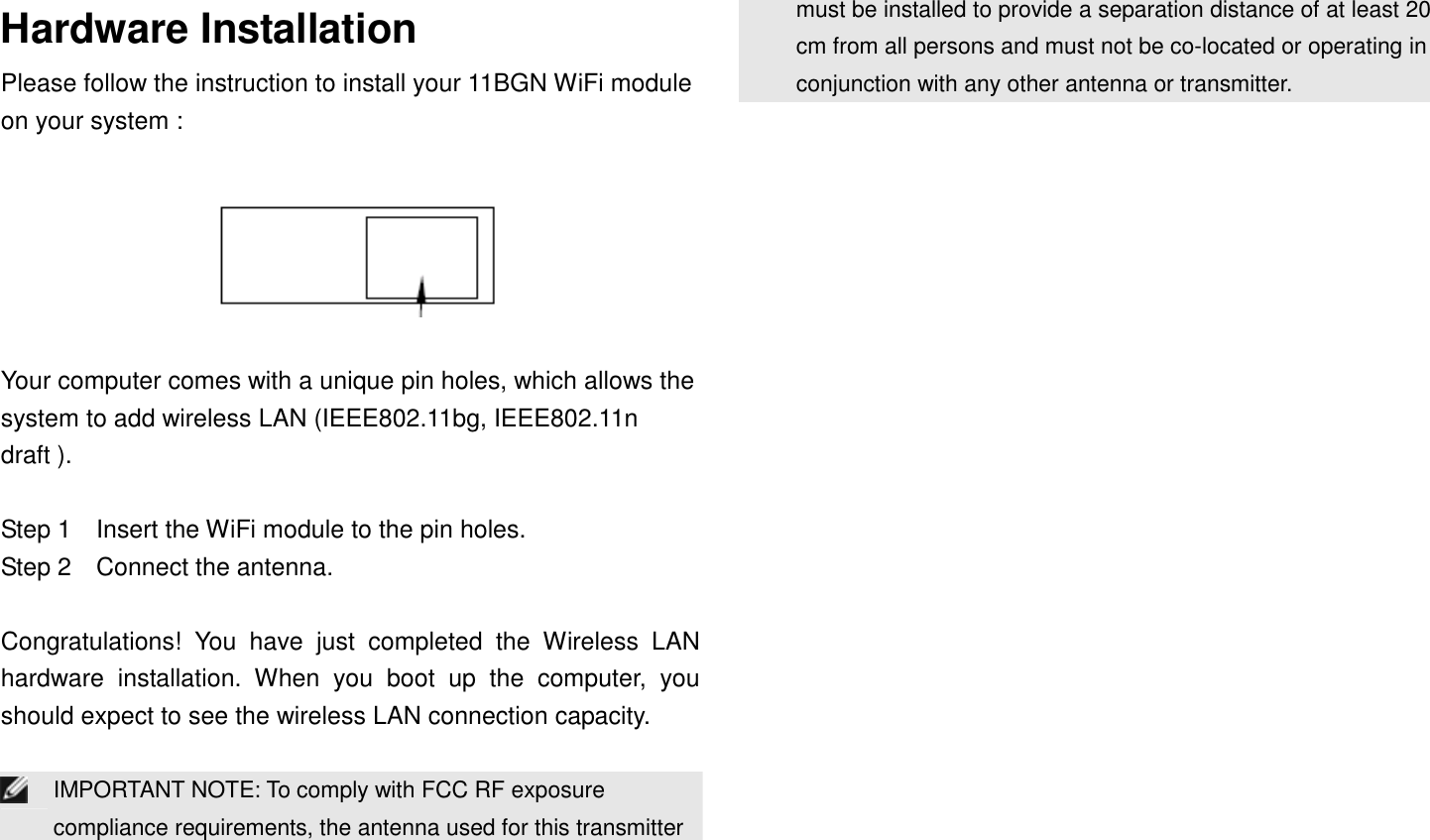 Hardware Installation Please follow the instruction to install your 11BGN WiFi module on your system :    Your computer comes with a unique pin holes, which allows the system to add wireless LAN (IEEE802.11bg, IEEE802.11n draft ).  Step 1    Insert the WiFi module to the pin holes. Step 2    Connect the antenna.  Congratulations!  You  have  just  completed  the  Wireless  LAN hardware  installation.  When  you  boot  up  the  computer,  you should expect to see the wireless LAN connection capacity.   IMPORTANT NOTE: To comply with FCC RF exposure compliance requirements, the antenna used for this transmitter must be installed to provide a separation distance of at least 20 cm from all persons and must not be co-located or operating in conjunction with any other antenna or transmitter.    