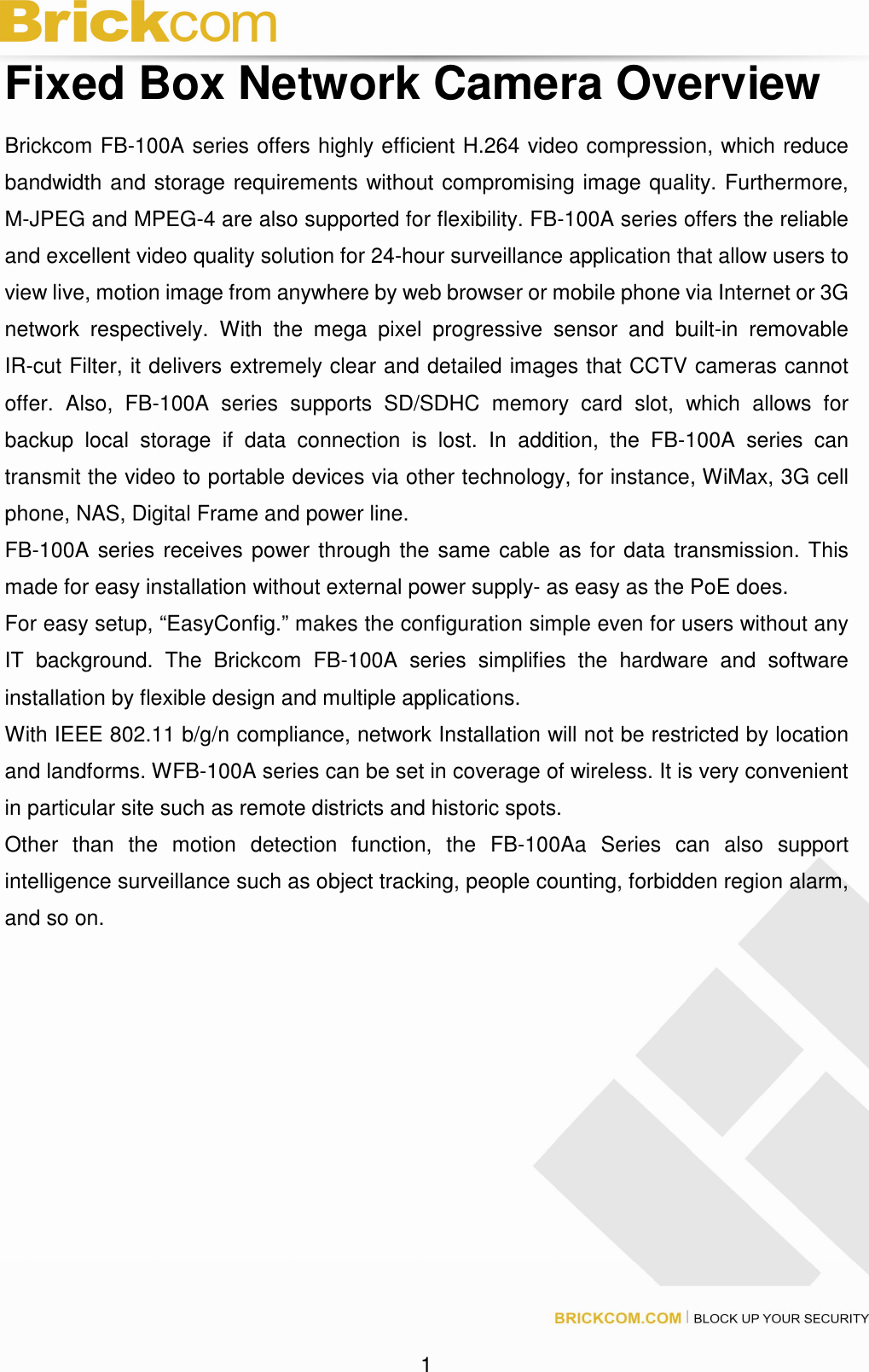 1 Fixed Box Network Camera Overview Brickcom FB-100A series offers highly efficient H.264 video compression, which reduce bandwidth and storage requirements without compromising image quality. Furthermore, M-JPEG and MPEG-4 are also supported for flexibility. FB-100A series offers the reliable and excellent video quality solution for 24-hour surveillance application that allow users to view live, motion image from anywhere by web browser or mobile phone via Internet or 3G network respectively. With the mega pixel progressive sensor and built-in removable IR-cut Filter, it delivers extremely clear and detailed images that CCTV cameras cannot offer. Also, FB-100A series supports SD/SDHC memory card slot, which allows for backup local storage if data connection is lost. In addition, the FB-100A series can transmit the video to portable devices via other technology, for instance, WiMax, 3G cell phone, NAS, Digital Frame and power line. FB-100A series receives power through the same cable as for data transmission. This made for easy installation without external power supply- as easy as the PoE does. For easy setup, “EasyConfig.” makes the configuration simple even for users without any IT background. The Brickcom FB-100A series simplifies the hardware and software installation by flexible design and multiple applications. With IEEE 802.11 b/g/n compliance, network Installation will not be restricted by location and landforms. WFB-100A series can be set in coverage of wireless. It is very convenient in particular site such as remote districts and historic spots. Other than the motion detection function, the FB-100Aa Series can also support intelligence surveillance such as object tracking, people counting, forbidden region alarm, and so on.