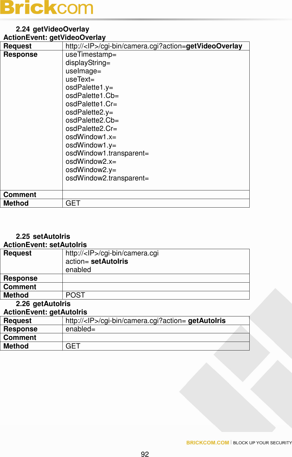 92 2.24 getVideoOverlay ActionEvent: getVideoOverlay Request http://<IP>/cgi-bin/camera.cgi?action=getVideoOverlay Response useTimestamp= displayString= useImage= useText= osdPalette1.y= osdPalette1.Cb= osdPalette1.Cr= osdPalette2.y= osdPalette2.Cb= osdPalette2.Cr= osdWindow1.x= osdWindow1.y= osdWindow1.transparent= osdWindow2.x= osdWindow2.y= osdWindow2.transparent= Comment Method GET 2.25 setAutoIris ActionEvent: setAutoIris Request http://<IP>/cgi-bin/camera.cgi action= setAutoIris enabled Response Comment Method POST 2.26 getAutoIris ActionEvent: getAutoIris Request http://<IP>/cgi-bin/camera.cgi?action= getAutoIris Response enabled= Comment Method GET