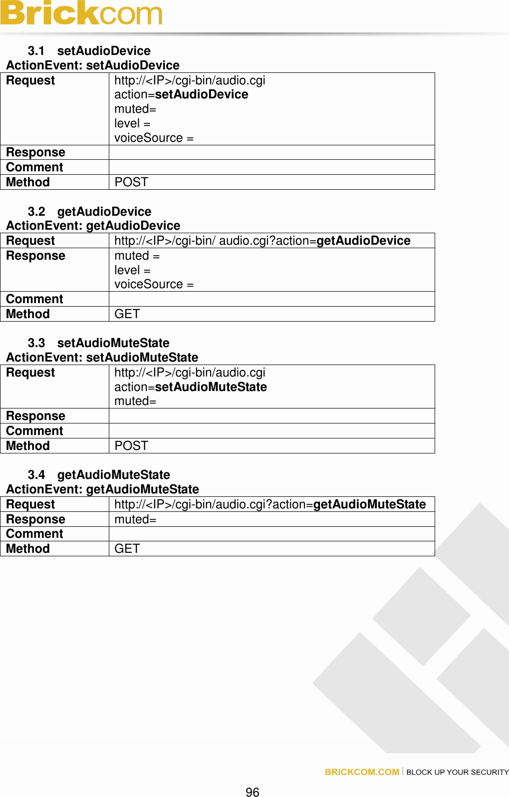 96 3.1 setAudioDevice ActionEvent: setAudioDevice Request http://<IP>/cgi-bin/audio.cgi action=setAudioDevice muted= level = voiceSource = Response Comment Method POST 3.2 getAudioDevice ActionEvent: getAudioDevice Request http://<IP>/cgi-bin/ audio.cgi?action=getAudioDevice Response muted = level = voiceSource = Comment Method GET 3.3 setAudioMuteState ActionEvent: setAudioMuteState Request http://<IP>/cgi-bin/audio.cgi action=setAudioMuteState muted= Response Comment Method POST 3.4 getAudioMuteState ActionEvent: getAudioMuteState Request http://<IP>/cgi-bin/audio.cgi?action=getAudioMuteState Response muted= Comment Method GET