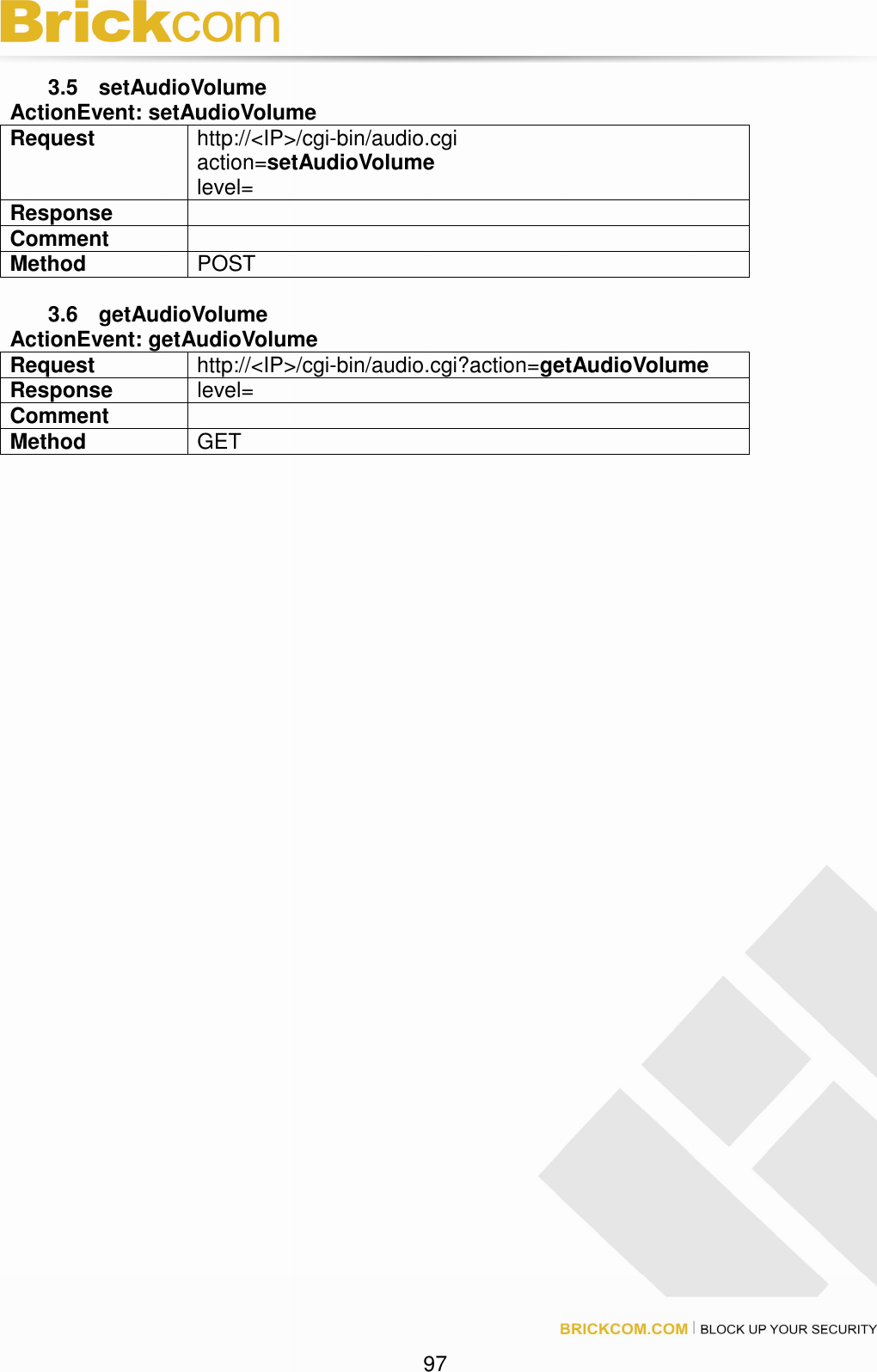 97 3.5 setAudioVolume ActionEvent: setAudioVolume Request http://<IP>/cgi-bin/audio.cgi action=setAudioVolume level= Response Comment Method POST 3.6 getAudioVolume ActionEvent: getAudioVolume Request http://<IP>/cgi-bin/audio.cgi?action=getAudioVolume Response level= Comment Method GET