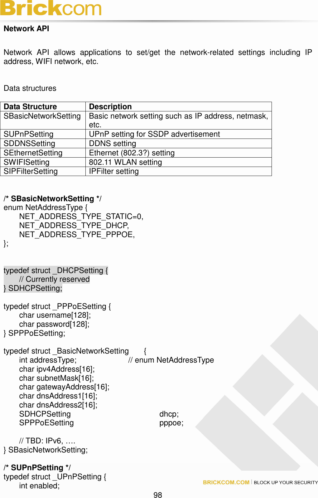                                                                                 98 Network API  Network  API  allows  applications  to  set/get  the  network-related  settings  including  IP address, WIFI network, etc.   Data structures    Data Structure  Description SBasicNetworkSetting Basic network setting such as IP address, netmask, etc. SUPnPSetting  UPnP setting for SSDP advertisement SDDNSSetting  DDNS setting SEthernetSetting  Ethernet (802.3?) setting SWIFISetting    802.11 WLAN setting SIPFilterSetting  IPFilter setting   /* SBasicNetworkSetting */ enum NetAddressType {   NET_ADDRESS_TYPE_STATIC=0,   NET_ADDRESS_TYPE_DHCP,   NET_ADDRESS_TYPE_PPPOE, };   typedef struct _DHCPSetting {   // Currently reserved } SDHCPSetting;  typedef struct _PPPoESetting {   char username[128];   char password[128]; } SPPPoESetting;  typedef struct _BasicNetworkSetting  {   int addressType;        // enum NetAddressType     char ipv4Address[16];       char subnetMask[16];       char gatewayAddress[16];     char dnsAddress1[16];     char dnsAddress2[16];   SDHCPSetting            dhcp;   SPPPoESetting            pppoe;    // TBD: IPv6, …. } SBasicNetworkSetting;    /* SUPnPSetting */ typedef struct _UPnPSetting {   int enabled; 