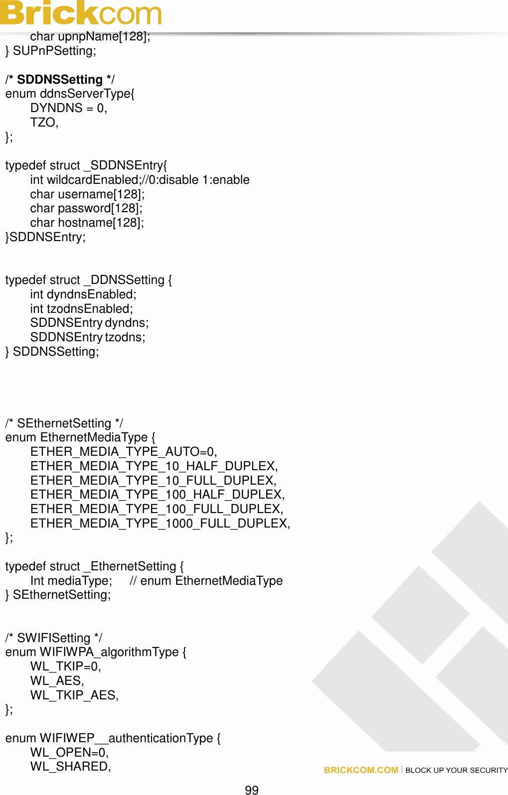                                                                                 99 char upnpName[128]; } SUPnPSetting;  /* SDDNSSetting */ enum ddnsServerType{   DYNDNS = 0,   TZO, };  typedef struct _SDDNSEntry{   int wildcardEnabled;//0:disable 1:enable   char username[128];   char password[128];   char hostname[128]; }SDDNSEntry;   typedef struct _DDNSSetting {       int dyndnsEnabled;   int tzodnsEnabled;   SDDNSEntry dyndns;   SDDNSEntry tzodns; } SDDNSSetting;     /* SEthernetSetting */ enum EthernetMediaType {   ETHER_MEDIA_TYPE_AUTO=0,   ETHER_MEDIA_TYPE_10_HALF_DUPLEX,   ETHER_MEDIA_TYPE_10_FULL_DUPLEX,   ETHER_MEDIA_TYPE_100_HALF_DUPLEX,   ETHER_MEDIA_TYPE_100_FULL_DUPLEX,     ETHER_MEDIA_TYPE_1000_FULL_DUPLEX, };  typedef struct _EthernetSetting {   Int mediaType;  // enum EthernetMediaType } SEthernetSetting;     /* SWIFISetting */ enum WIFIWPA_algorithmType {   WL_TKIP=0,   WL_AES,   WL_TKIP_AES, };  enum WIFIWEP__authenticationType {   WL_OPEN=0,   WL_SHARED, 