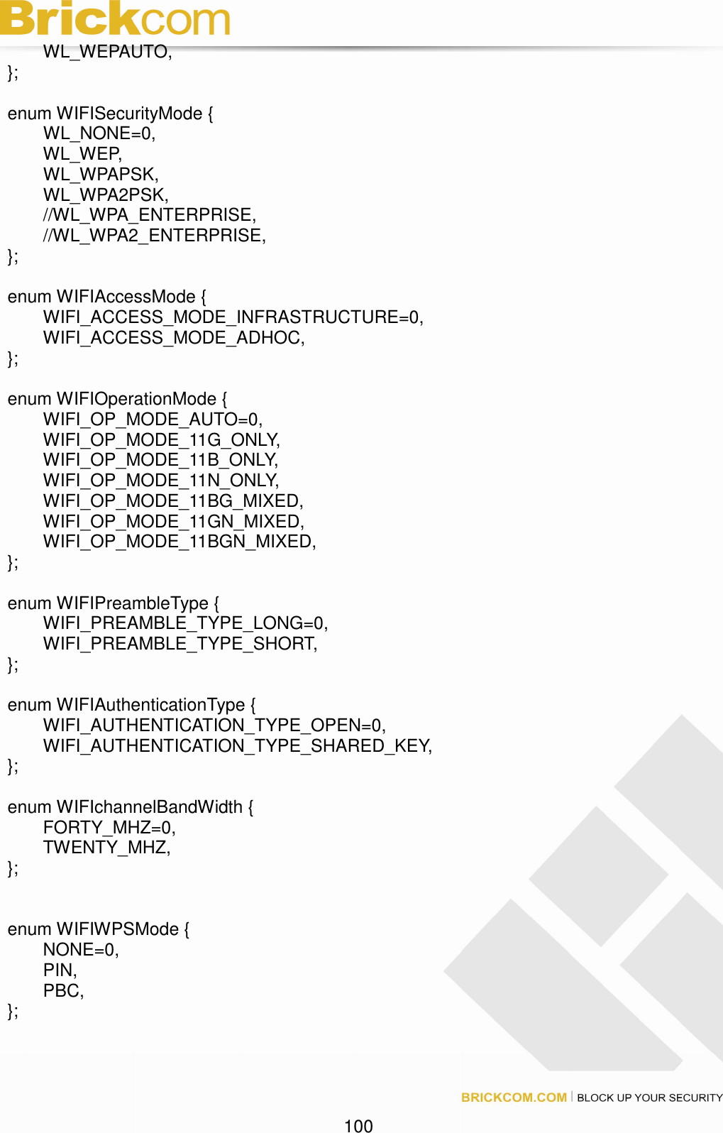 100 WL_WEPAUTO, }; enum WIFISecurityMode { WL_NONE=0, WL_WEP, WL_WPAPSK, WL_WPA2PSK, //WL_WPA_ENTERPRISE, //WL_WPA2_ENTERPRISE, }; enum WIFIAccessMode { WIFI_ACCESS_MODE_INFRASTRUCTURE=0, WIFI_ACCESS_MODE_ADHOC, }; enum WIFIOperationMode { WIFI_OP_MODE_AUTO=0, WIFI_OP_MODE_11G_ONLY, WIFI_OP_MODE_11B_ONLY, WIFI_OP_MODE_11N_ONLY, WIFI_OP_MODE_11BG_MIXED, WIFI_OP_MODE_11GN_MIXED, WIFI_OP_MODE_11BGN_MIXED, }; enum WIFIPreambleType { WIFI_PREAMBLE_TYPE_LONG=0, WIFI_PREAMBLE_TYPE_SHORT, }; enum WIFIAuthenticationType { WIFI_AUTHENTICATION_TYPE_OPEN=0, WIFI_AUTHENTICATION_TYPE_SHARED_KEY, }; enum WIFIchannelBandWidth { FORTY_MHZ=0, TWENTY_MHZ, }; enum WIFIWPSMode { NONE=0, PIN, PBC, };