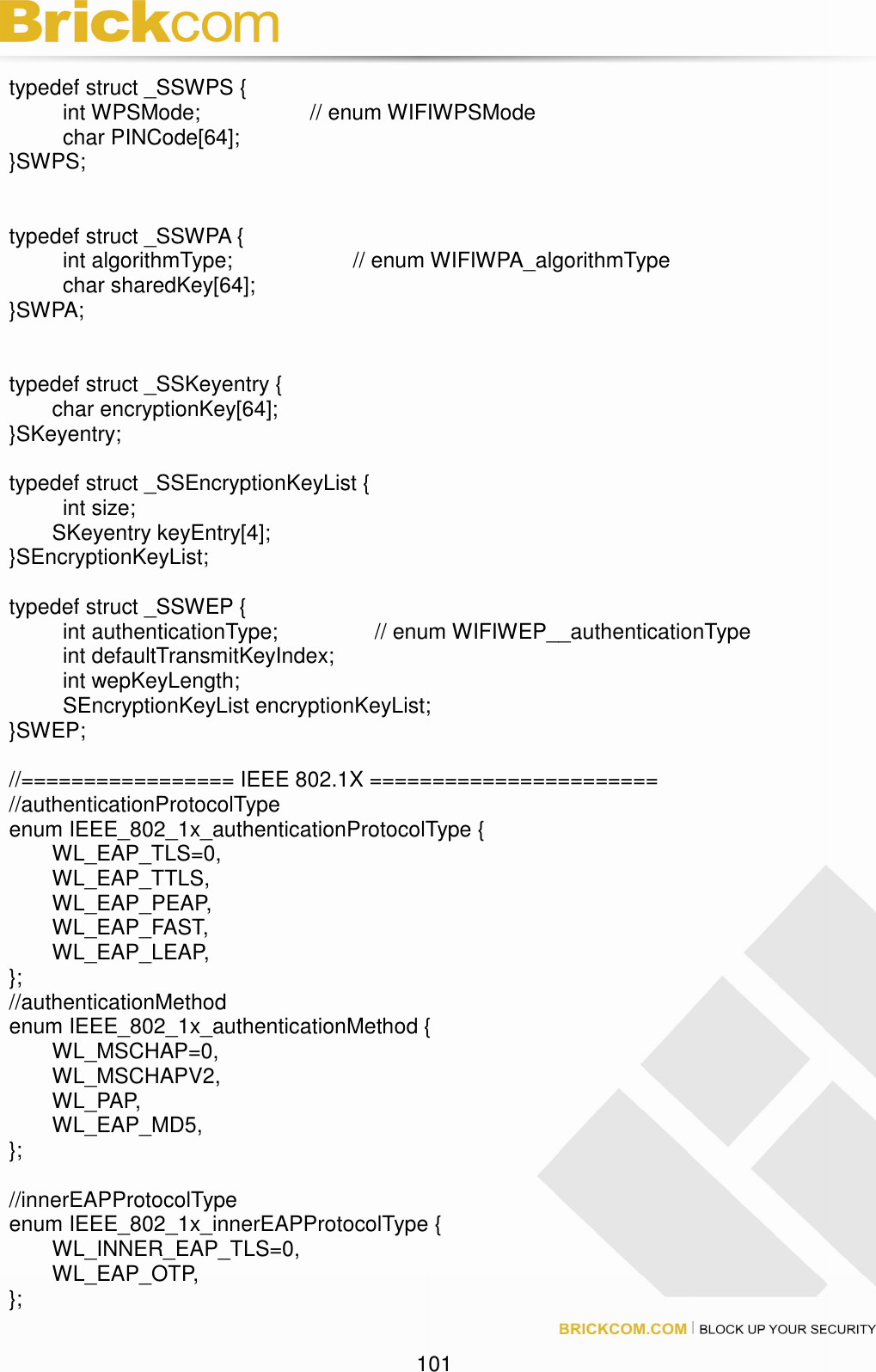                                                                                 101  typedef struct _SSWPS {     int WPSMode;      // enum WIFIWPSMode     char PINCode[64]; }SWPS;   typedef struct _SSWPA {     int algorithmType;      // enum WIFIWPA_algorithmType     char sharedKey[64]; }SWPA;   typedef struct _SSKeyentry {   char encryptionKey[64]; }SKeyentry;  typedef struct _SSEncryptionKeyList {     int size;   SKeyentry keyEntry[4]; }SEncryptionKeyList;  typedef struct _SSWEP {     int authenticationType;                  // enum WIFIWEP__authenticationType     int defaultTransmitKeyIndex;     int wepKeyLength;     SEncryptionKeyList encryptionKeyList; }SWEP;  //================= IEEE 802.1X ======================= //authenticationProtocolType enum IEEE_802_1x_authenticationProtocolType {   WL_EAP_TLS=0,   WL_EAP_TTLS,   WL_EAP_PEAP,   WL_EAP_FAST,   WL_EAP_LEAP, }; //authenticationMethod enum IEEE_802_1x_authenticationMethod {   WL_MSCHAP=0,   WL_MSCHAPV2,   WL_PAP,   WL_EAP_MD5, };  //innerEAPProtocolType enum IEEE_802_1x_innerEAPProtocolType {   WL_INNER_EAP_TLS=0,   WL_EAP_OTP,   };  