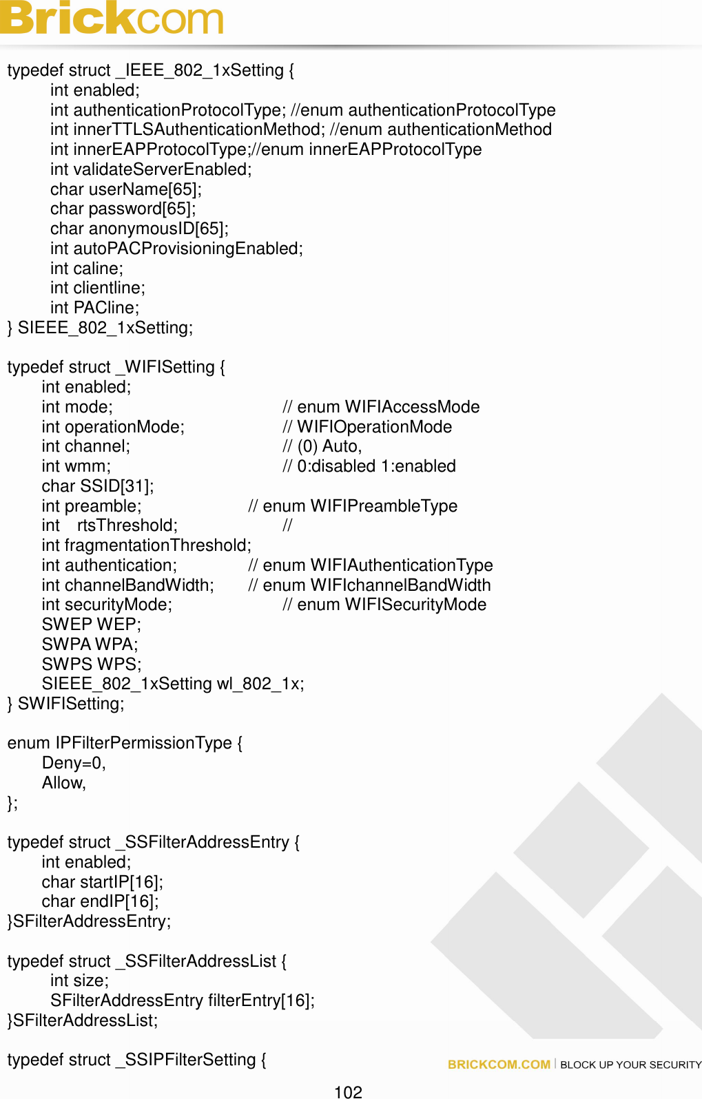                                                                                 102  typedef struct _IEEE_802_1xSetting {     int enabled;     int authenticationProtocolType; //enum authenticationProtocolType     int innerTTLSAuthenticationMethod; //enum authenticationMethod       int innerEAPProtocolType;//enum innerEAPProtocolType     int validateServerEnabled;     char userName[65];     char password[65];     char anonymousID[65];     int autoPACProvisioningEnabled;     int caline;     int clientline;     int PACline; } SIEEE_802_1xSetting;  typedef struct _WIFISetting {   int enabled;   int mode;          // enum WIFIAccessMode     int operationMode;      // WIFIOperationMode   int channel;          // (0) Auto,     int wmm;          // 0:disabled 1:enabled   char SSID[31];               int preamble;       // enum WIFIPreambleType     int    rtsThreshold;       //   int fragmentationThreshold;     int authentication;     // enum WIFIAuthenticationType   int channelBandWidth;   // enum WIFIchannelBandWidth   int securityMode;        // enum WIFISecurityMode   SWEP WEP;   SWPA WPA;   SWPS WPS;   SIEEE_802_1xSetting wl_802_1x; } SWIFISetting;  enum IPFilterPermissionType {   Deny=0,   Allow, };      typedef struct _SSFilterAddressEntry {   int enabled;   char startIP[16];   char endIP[16]; }SFilterAddressEntry;  typedef struct _SSFilterAddressList {     int size;     SFilterAddressEntry filterEntry[16]; }SFilterAddressList;  typedef struct _SSIPFilterSetting { 