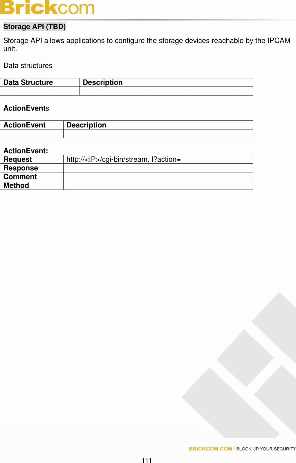 111 Storage API (TBD) Storage API allows applications to configure the storage devices reachable by the IPCAM unit. Data structures Data Structure Description ActionEvents ActionEvent Description ActionEvent: Request http://<IP>/cgi-bin/stream. l?action= Response Comment Method