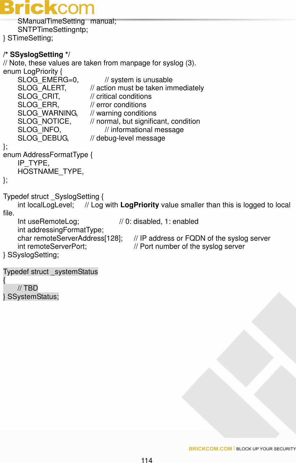                                                                                 114  SManualTimeSetting  manual;   SNTPTimeSetting ntp; } STimeSetting;  /* SSyslogSetting */ // Note, these values are taken from manpage for syslog (3). enum LogPriority {   SLOG_EMERG=0,    // system is unusable   SLOG_ALERT,    // action must be taken immediately   SLOG_CRIT,     // critical conditions   SLOG_ERR,     // error conditions   SLOG_WARNING,  // warning conditions   SLOG_NOTICE,    // normal, but significant, condition   SLOG_INFO,      // informational message   SLOG_DEBUG,    // debug-level message }; enum AddressFormatType {   IP_TYPE,       HOSTNAME_TYPE,     };  Typedef struct _SyslogSetting {   int localLogLevel;      // Log with LogPriority value smaller than this is logged to local file.   Int useRemoteLog;      // 0: disabled, 1: enabled   int addressingFormatType;   char remoteServerAddress[128];  // IP address or FQDN of the syslog server   int remoteServerPort;        // Port number of the syslog server } SSyslogSetting;  Typedef struct _systemStatus {         // TBD } SSystemStatus;   