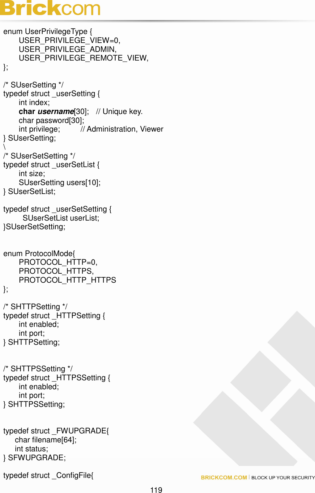                                                                                 119 enum UserPrivilegeType {   USER_PRIVILEGE_VIEW=0,   USER_PRIVILEGE_ADMIN,   USER_PRIVILEGE_REMOTE_VIEW, };  /* SUserSetting */ typedef struct _userSetting {   int index;  char username[30];  // Unique key.   char password[30];   int privilege;    // Administration, Viewer } SUserSetting; \ /* SUserSetSetting */ typedef struct _userSetList {   int size;   SUserSetting users[10]; } SUserSetList;  typedef struct _userSetSetting {     SUserSetList userList; }SUserSetSetting;   enum ProtocolMode{   PROTOCOL_HTTP=0,       PROTOCOL_HTTPS,       PROTOCOL_HTTP_HTTPS };  /* SHTTPSetting */ typedef struct _HTTPSetting {   int enabled;   int port; } SHTTPSetting;   /* SHTTPSSetting */ typedef struct _HTTPSSetting {   int enabled;   int port; } SHTTPSSetting;   typedef struct _FWUPGRADE{       char filename[64];       int status; } SFWUPGRADE;  typedef struct _ConfigFile{ 