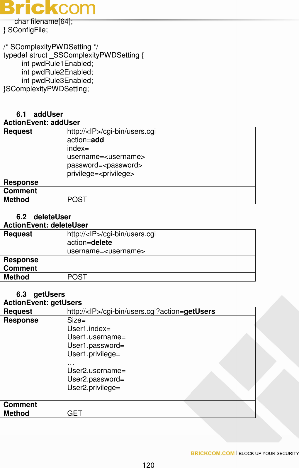                                                                                 120       char filename[64]; } SConfigFile;  /* SComplexityPWDSetting */ typedef struct _SSComplexityPWDSetting {     int pwdRule1Enabled;     int pwdRule2Enabled;     int pwdRule3Enabled; }SComplexityPWDSetting;   6.1  addUser   ActionEvent: addUser Request  http://&lt;IP&gt;/cgi-bin/users.cgi action=add index= username=&lt;username&gt; password=&lt;password&gt; privilege=&lt;privilege&gt; Response     Comment   Method  POST  6.2  deleteUser   ActionEvent: deleteUser Request  http://&lt;IP&gt;/cgi-bin/users.cgi action=delete username=&lt;username&gt; Response     Comment   Method  POST  6.3  getUsers   ActionEvent: getUsers Request  http://&lt;IP&gt;/cgi-bin/users.cgi?action=getUsers Response    Size= User1.index= User1.username= User1.password= User1.privilege= … User2.username= User2.password= User2.privilege=  Comment   Method  GET  