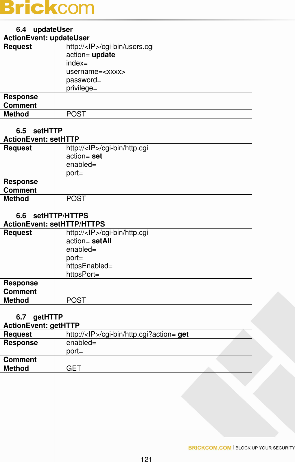 121 6.4 updateUser ActionEvent: updateUser Request http://<IP>/cgi-bin/users.cgi action= update index= username=<xxxx> password= privilege= Response Comment Method POST 6.5 setHTTP ActionEvent: setHTTP Request http://<IP>/cgi-bin/http.cgi action= set enabled= port= Response Comment Method POST 6.6 setHTTP/HTTPS ActionEvent: setHTTP/HTTPS Request http://<IP>/cgi-bin/http.cgi action= setAll enabled= port= httpsEnabled= httpsPort= Response Comment Method POST 6.7 getHTTP ActionEvent: getHTTP Request http://<IP>/cgi-bin/http.cgi?action= get Response enabled= port= Comment Method GET