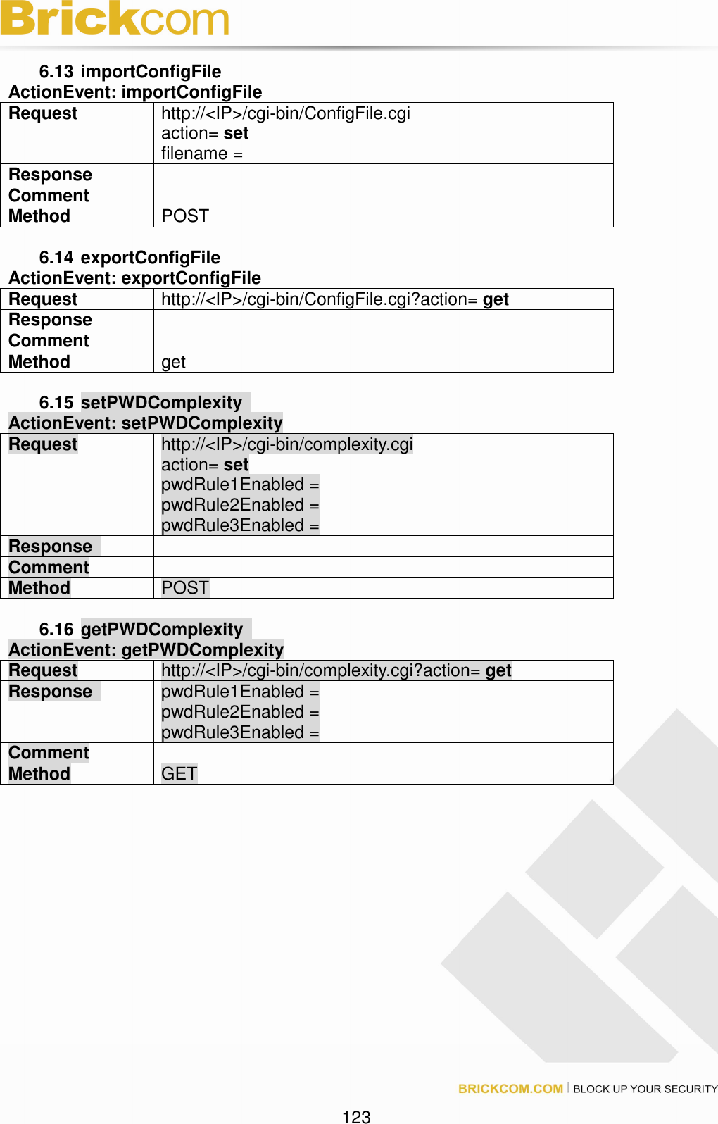 123 6.13 importConfigFile ActionEvent: importConfigFile Request http://<IP>/cgi-bin/ConfigFile.cgi action= set filename = Response Comment Method POST 6.14 exportConfigFile ActionEvent: exportConfigFile Request http://<IP>/cgi-bin/ConfigFile.cgi?action= get Response Comment Method get 6.15 setPWDComplexity ActionEvent: setPWDComplexity Request http://<IP>/cgi-bin/complexity.cgi action= set pwdRule1Enabled = pwdRule2Enabled = pwdRule3Enabled = Response Comment Method POST 6.16 getPWDComplexity ActionEvent: getPWDComplexity Request http://<IP>/cgi-bin/complexity.cgi?action= get Response pwdRule1Enabled = pwdRule2Enabled = pwdRule3Enabled = Comment Method GET