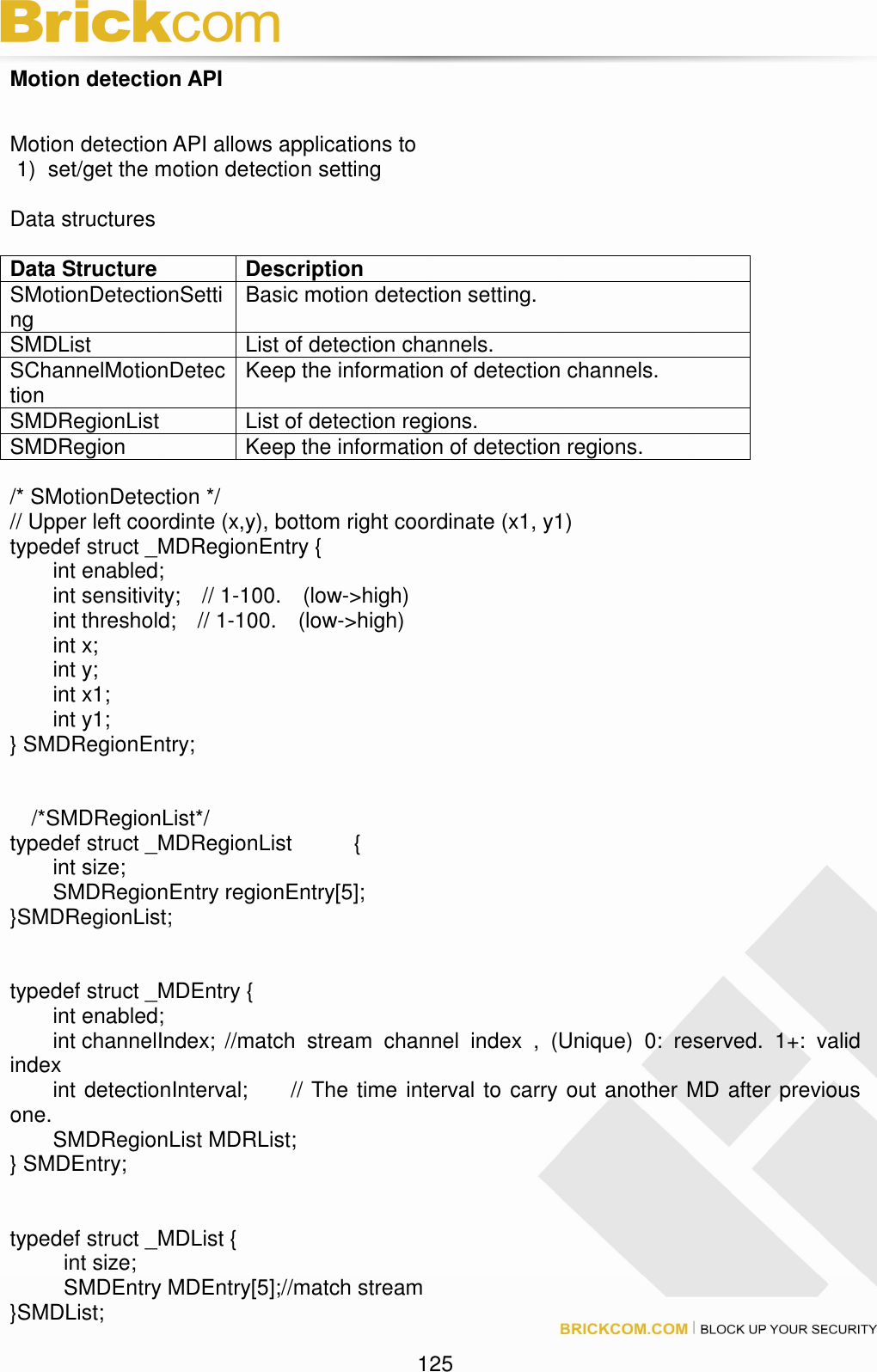                                                                                 125 Motion detection API  Motion detection API allows applications to   1)  set/get the motion detection setting  Data structures    Data Structure  Description SMotionDetectionSetting  Basic motion detection setting. SMDList  List of detection channels. SChannelMotionDetection  Keep the information of detection channels. SMDRegionList  List of detection regions. SMDRegion  Keep the information of detection regions.  /* SMotionDetection */ // Upper left coordinte (x,y), bottom right coordinate (x1, y1) typedef struct _MDRegionEntry {         int enabled;                 int sensitivity;    // 1-100.    (low-&gt;high)         int threshold;    // 1-100.    (low-&gt;high)         int x;         int y;         int x1;             int y1; } SMDRegionEntry;         /*SMDRegionList*/ typedef struct _MDRegionList    {   int size;   SMDRegionEntry regionEntry[5]; }SMDRegionList;     typedef struct _MDEntry {         int enabled;                 int channelIndex; //match  stream  channel  index  ,  (Unique)  0:  reserved.  1+:  valid index         int detectionInterval;        // The time interval to carry out another MD after previous one.         SMDRegionList MDRList; } SMDEntry;   typedef struct _MDList {     int size;     SMDEntry MDEntry[5];//match stream   }SMDList;  