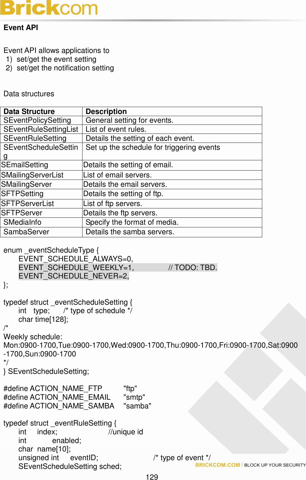                                                                                 129 Event API  Event API allows applications to   1)  set/get the event setting 2)  set/get the notification setting   Data structures    Data Structure  Description SEventPolicySetting  General setting for events. SEventRuleSettingList List of event rules. SEventRuleSetting  Details the setting of each event. SEventScheduleSetting  Set up the schedule for triggering events SEmailSetting  Details the setting of email. SMailingServerList  List of email servers. SMailingServer  Details the email servers. SFTPSetting  Details the setting of ftp. SFTPServerList  List of ftp servers. SFTPServer  Details the ftp servers. SMediaInfo  Specify the format of media. SambaServer  Details the samba servers.  enum _eventScheduleType {   EVENT_SCHEDULE_ALWAYS=0,   EVENT_SCHEDULE_WEEKLY=1,      // TODO: TBD.   EVENT_SCHEDULE_NEVER=2, };  typedef struct _eventScheduleSetting {   int   type;  /* type of schedule */   char time[128];       /*     Weekly schedule:  Mon:0900-1700,Tue:0900-1700,Wed:0900-1700,Thu:0900-1700,Fri:0900-1700,Sat:0900-1700,Sun:0900-1700   */ } SEventScheduleSetting;  #define ACTION_NAME_FTP    &quot;ftp&quot; #define ACTION_NAME_EMAIL  &quot;smtp&quot; #define ACTION_NAME_SAMBA  &quot;samba&quot;  typedef struct _eventRuleSetting {   int     index;        //unique id   int        enabled;   char   name[10];       unsigned int      eventID;        /* type of event */   SEventScheduleSetting sched; 