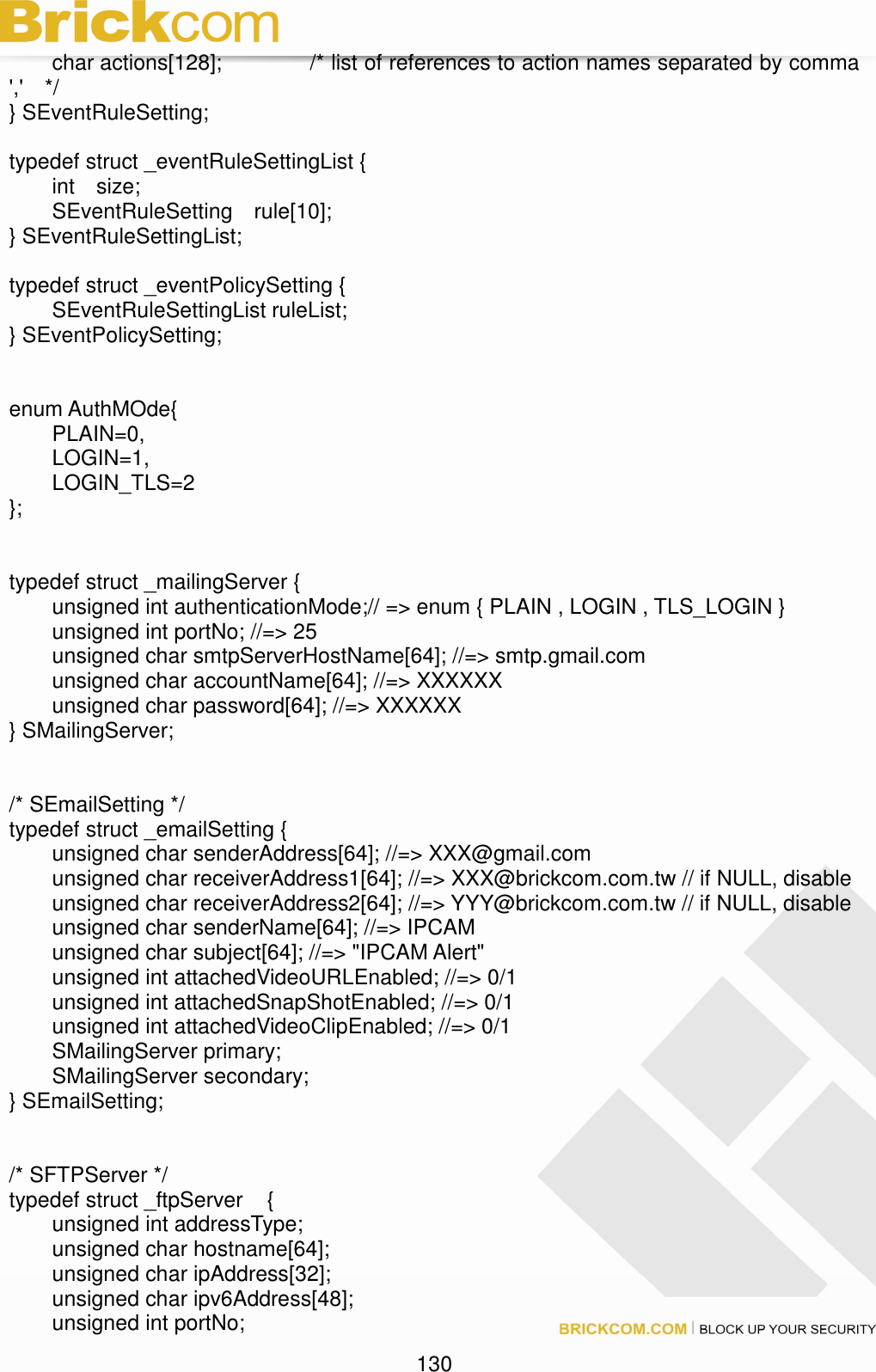                                                                                130   char actions[128];     /* list of references to action names separated by comma &apos;,&apos;    */ } SEventRuleSetting;  typedef struct _eventRuleSettingList {   int    size;   SEventRuleSetting    rule[10]; } SEventRuleSettingList;  typedef struct _eventPolicySetting {   SEventRuleSettingList ruleList; } SEventPolicySetting;   enum AuthMOde{   PLAIN=0,   LOGIN=1,   LOGIN_TLS=2 };   typedef struct _mailingServer {   unsigned int authenticationMode;// =&gt; enum { PLAIN , LOGIN , TLS_LOGIN }   unsigned int portNo; //=&gt; 25   unsigned char smtpServerHostName[64]; //=&gt; smtp.gmail.com   unsigned char accountName[64]; //=&gt; XXXXXX   unsigned char password[64]; //=&gt; XXXXXX } SMailingServer;   /* SEmailSetting */ typedef struct _emailSetting {   unsigned char senderAddress[64]; //=&gt; XXX@gmail.com   unsigned char receiverAddress1[64]; //=&gt; XXX@brickcom.com.tw // if NULL, disable   unsigned char receiverAddress2[64]; //=&gt; YYY@brickcom.com.tw // if NULL, disable   unsigned char senderName[64]; //=&gt; IPCAM   unsigned char subject[64]; //=&gt; &quot;IPCAM Alert&quot;   unsigned int attachedVideoURLEnabled; //=&gt; 0/1   unsigned int attachedSnapShotEnabled; //=&gt; 0/1   unsigned int attachedVideoClipEnabled; //=&gt; 0/1   SMailingServer primary;   SMailingServer secondary; } SEmailSetting;   /* SFTPServer */ typedef struct _ftpServer  { unsigned int addressType; unsigned char hostname[64]; unsigned char ipAddress[32]; unsigned char ipv6Address[48]; unsigned int portNo; 